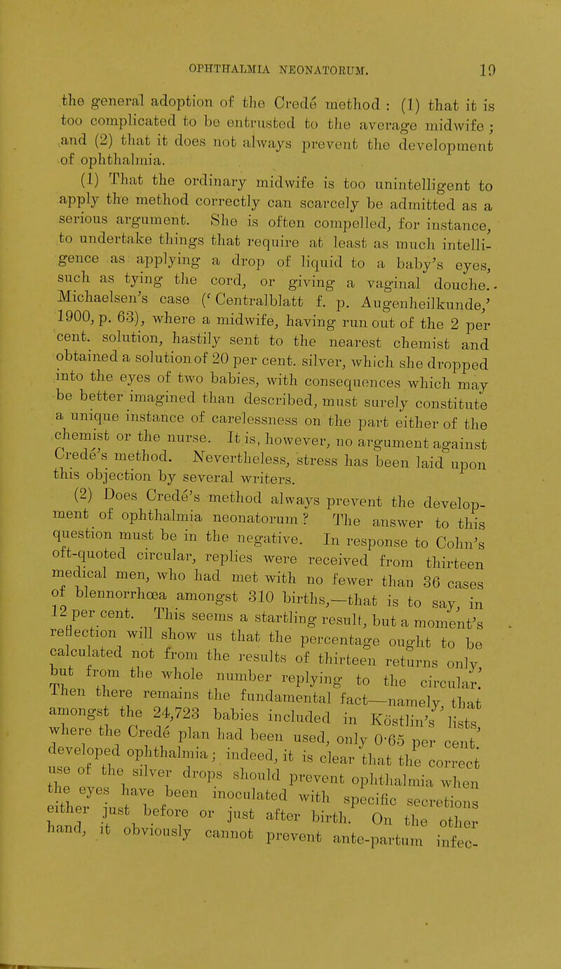 the genera] adoption of the Crede method : (1) that it is too complicated bo bo entrusted to the average midwife; and (2) that it does not always prevent the development of ophthalmia. (1) That the ordinary midwife is too unintelligent to apply the method correctly can scarcely be admitted as a serious argument. She is often compelled, lor instance, to undertake tilings that require at least as much intelli- gence as applying a drop of liquid to a baby's eyes, such as tying the cord, or giving a vaginal douche.. Michaelsen's case (< Centralblatt f. p. Augenheilkunde/ 1900, p. 63), where a midwife, having runout of the 2 pel- cent, solution, hastily sent to the nearest chemist and obtained a solutionof 20 per cent, silver, which she dropped into the eyes of two babies, with consequences which may ■be better imagined than described, must surely constitute a unique instance of carelessness on the part either of the chemist or the nurse, it is, however, no argument against Orede s method. Nevertheless, stress has been laid upon this objection by several writers. (2) Does Credo's method always prevent the develop- ment of ophthalmia neonatorum ? The answer to this question must be in the negative. In response to Cohn's oft-quoted circular, replies were received from thirteen medical men, who had met with no fewer than 36 cases ot blennorrhea amongst 310 births,-that is to say in 12 per cent. This seems a startling result, but a moment's reflection will show us that the percentage ought to be calculated not from the results of thirteen returns only but from the whole number replying to the circular: lhen there remains the fundamental fact—namely that amongst the 24,723 babies included in KoStlTns hi where the Orede plan had been used, only 0-65 per cent' developed ophthalmia, indeed, it is clear 'that the o ^ n,e of the silver drops should prevent ophthalmia when itheTLtTf' in0Clat6/ W'*th « ns eithei just before or just after birth. On the other hand, ,t obviously cannot prevent ante-par, ,„„ infeC!