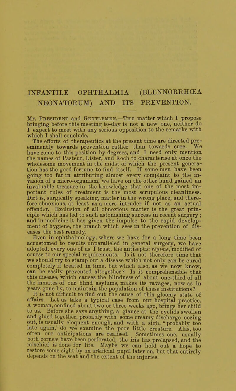 INFANTILE OPHTHALMIA (BLENNOREHCEA NEONATORUM) AND ITS PREVENTION. Mr. Peesident and Gentlemen,—The matter which I propose bringing before this meeting to-day is not a new one, neither do I expect to meet with any serious opposition to the remarks with which I shall conclude. The efforts of therapeutics at the present time are directed pre- eminently towards prevention rather than towards cure. We have come to this position by degrees, and I need only mention the names of Pasteur, Lister, and Koch to characterise at once the wholesome movement in the midst of which the present genera- tion has the good fortune to find itself. If some men have been going too far in attributing almost every complaint to the in- vasion of a micro-organism, we have on the other hand gained an invaluable treasure in the knowledge that one of the most im- portant rules of treatment is the most scrupulous cleanliness. Dirt is, surgically speaking, matter in the wrong place, and there- fore obnoxious, at least as a mere intruder if not as an actual offender. Exclusion of all obnoxious matter is the great prin- ciple which has led to such astonishing success in recent surgery; and in medicine it has given the impulse to the rapid develop- ment of hygiene, the branch which sees in the prevention of dis- eases the best remedy. Even in ophthalmology, where we have for a long time been accustomed to results unparalleled in general surgery, we have adopted, every one of us I trust, the antiseptic regime, modified of course to our special requirements. Is it not therefore time that we should try to stamp out a disease which not only can be cured completely if treated in time, but which also, as we now know, can be easily prevented altogether? Is it comprehensible that this disease, which causes the blindness of about one-third of all the inmates of our blind asylums, makes its ravages, now as in years gone by, to maintain the population of these institutions ? It is not difficult to find out the cause of this gloomy state of affairs. Let us take a typical case from our hospital practice. A woman, confined about two or three weeks ago, brings her child to us. Before she says anything, a glance at the eyelids swollen and glued together, probably with some creamy discharge oozing out, is usually eloquent enough, and with a sigh,  probably too late again, do we examine the poor little creature. Alas, too often our anticipations are realised. Sometimes one, usually both cornesB have been perforated, the iris has prolapsed, and the mischief is done for life. Maybe we can hold out a hope to restore some sight by an artificial pupil later on, but that entirely depends on the seat and the extent of the injuries.
