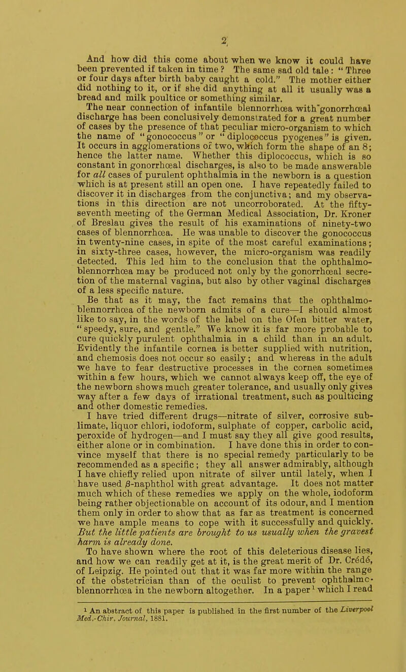 2] And how did this come about when we know it could have been prevented if taken in time ? The same sad old tale:  Three or four days after birth baby caught a cold. The mother either did nothing to it, or if she did anything at all it usually was a bread and milk poultice or something similar. The near connection of infantile blennorrhoea with'gonorrhoeal discharge has been conclusively demonsirated for a great number of cases by the presence of that peculiar micro-organism to which the name of  gonococcus  or  diplococcus pyogenes is given. It occurs in agglomerations or two, which form the shape of an 8; hence the latter name. Whether this diplococcus, which is so constant in gonorrhoeal discharges, is also to be made answerable for all cases of purulent ophthalmia in the newborn is a question which is at present still an open one. 1 have repeatedly failed to discover it in discharges from the conjunctiva; and my observa- tions in this direction are not uncorroborated. At the fifty- seventh meeting of the German Medical Association, Dr. Kroner of Breslau gives the result of his examinations of ninety-two cases of blennorrhoea. He was unable to discover the gonococcus in twenty-nine cases, in spite of the most careful examinations; in sixty-three cases, however, the micro-organism was readily detected. This led him to the conclusion that the ophthalmo- blennorrhoea may be produced not only by the gonorrhoeal secre- tion of the maternal vagina, but also by other vaginal discharges of a less specific nature. Be that as it may, the fact remains that the ophthalmo- blennorrhoea of the newborn admits of a cure—I should almost like to say, in the words of the label on the Ofen bitter water,  speedy, sure, and gentle. We know it is far more probable to cure quickly purulent ophthalmia in a child than in an adult. Evidently the infantile cornea is better supplied with nutrition, and chemosis does not occur so easily; and whereas in the adult we have to fear destructive processes in the cornea sometimes within a few hours, which we cannot always keep off, the eye of the newborn shows much greater tolerance, and usually only gives way after a few days of irrational treatment, such as poulticing and other domestic remedies. I have tried different drugs—nitrate of silver, corrosive sub- limate, liquor chlori, iodoform, sulphate of copper, carbolic acid, peroxide of hydrogen—and I must say they all give good results, either alone or in combination. I have done this in order to con- vince myself that there is no special remedy particularly to be recommended as a specific; they all answer admirably, although I have chiefly relied upon nitrate of silver until lately, when I have used /3-naphthol with great advantage. It does not matter much which of these remedies we apply on the whole, iodoform being rather objectionable on account of its odour, and I mention them only in order to show that as far as treatment is concerned we have ample means to cope with it successfully and quickly. But the little patients are brought to m usually when the gravest harm is already done. To have shown where the root of this deleterious disease lies, and how we can readily get at it, is the great merit of Dr. Cr6d6, of Leipzig. He pointed out that it was far more within the range of the obstetrician than of the oculist to prevent ophthalmc- blennorrhoea in the newborn altogether. In a paper ^ which I read 1 An abstract of this paper is published in the first number of the Liverpool Med.-Chir. Journal, 1881.