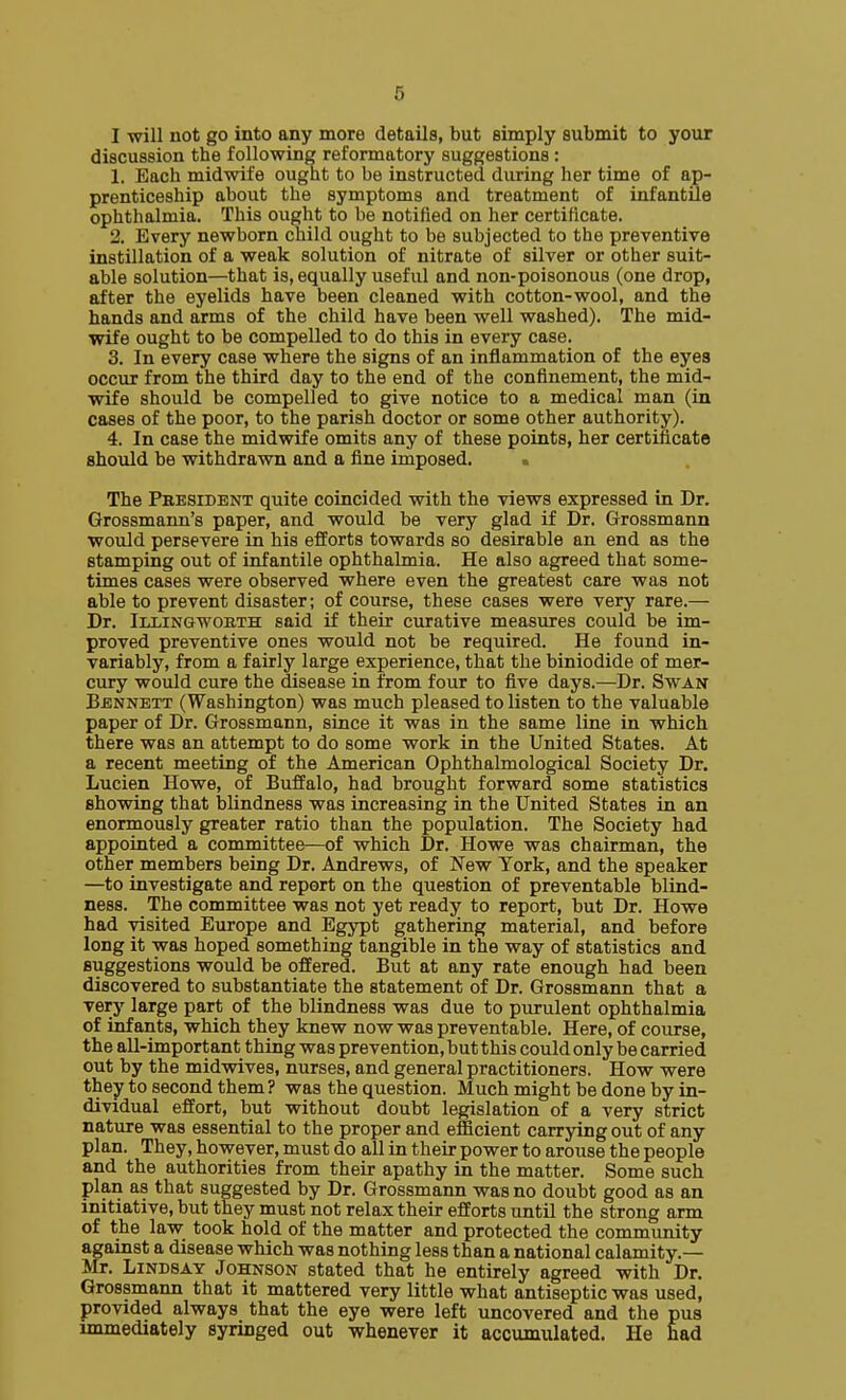 I will not go into any more details, but simply submit to your discussion the following reformatory suggestions : 1. Each midwife ought to be instructed during her time of ap- prenticeship about the symptoms and treatment of infantile ophthalmia. This ought to be notified on her certificate. 2. Every newborn child ought to be subjected to the preventive instillation of a weak solution of nitrate of silver or other suit- able solution—that is, equally useful and non-poisonous (one drop, after the eyelids have been cleaned with cotton-wool, and the hands and arms of the child have been well washed). The mid- wife ought to be compelled to do this in every case. 3. In every case where the signs of an inflammation of the eyes occur from the third day to the end of the confinement, the mid- wife should be compelled to give notice to a medical man (in cases of the poor, to the parish doctor or some other authority). 4. In case the midwife omits any of these points, her certificate should be withdrawn and a fine imposed. The Pbesident quite coincided with the views expressed in Dr. Grossmann's paper, and would be very glad if Dr. Grossmann would persevere in his efforts towards so desirable an end as the stamping out of infantile ophthalmia. He also agreed that some- times cases were observed where even the greatest care was not able to prevent disaster; of course, these cases were very rare.— Dr. Illingworth said if their curative measures could be im- proved preventive ones would not be required. He found in- variably, from a fairly large experience, that the biniodide of mer- cury would cure the disease in from four to five days.—Dr. Swan Bennett (Washington) was much pleased to listen to the valuable paper of Dr. Grossmann, since it was in the same line in which there was an attempt to do some work in the United States. At a recent meeting of the American Ophthalmological Society Dr. Lucien Howe, of Buffalo, had brought forward some statistics showing that blindness was increasing in the United States in an enormously greater ratio than the population. The Society had appointed a committee—of which Dr. Howe was chairman, the other members being Dr. Andrews, of New York, and the speaker —to investigate and report on the question of preventable blind- ness. The committee was not yet ready to report, but Dr. Howe had visited Europe and Egypt gathering material, and before long it was hoped something tangible in the way of statistics and suggestions would be offered. But at any rate enough had been discovered to substantiate the statement of Dr. Grossmann that a very large part of the blindness was due to purulent ophthalmia of infants, which they knew now was preventable. Here, of course, the all-important thing was prevention, but this could only be carried out by the midwives, nurses, and general practitioners. How were they to second them? was the question. Much might be done by in- dividual effort, but without doubt legislation of a very strict nature was essential to the proper and efficient carrying out of any plan. They, however, must do all in their power to arouse the people and the authorities from their apathy in the matter. Some such plan as that suggested by Dr. Grossmann was no doubt good as an initiative, but they must not relax their efforts until the strong arm of the law took hold of the matter and protected the community against a disease which was nothing less than a national calamity.— Mr. Lindsay Johnson stated that he entirely agreed with Dr. Grossmann that it mattered very little what antiseptic was used, provided always that the eye were left uncovered and the pua immediately syringed out whenever it accvimulated. He nad