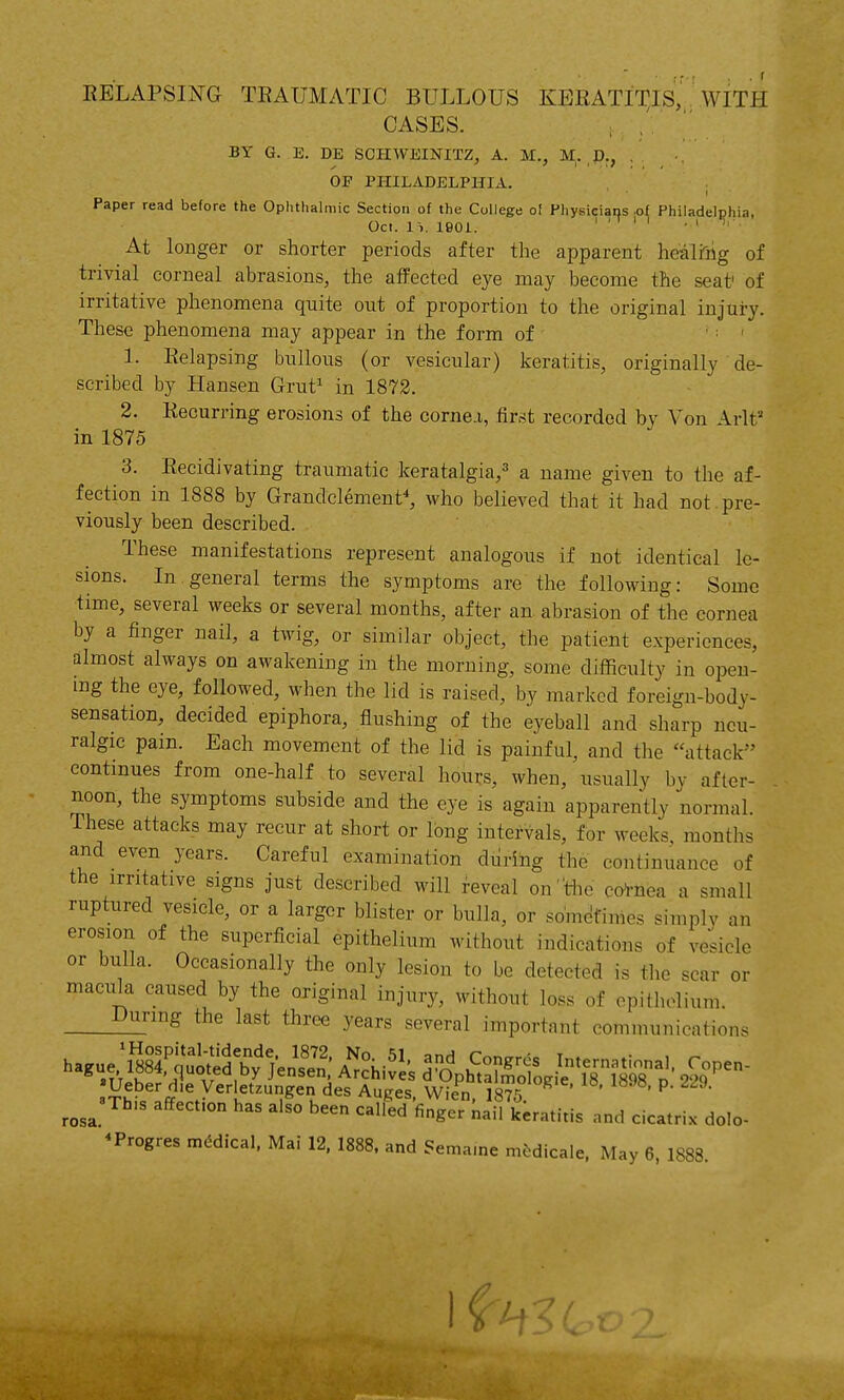 EELAPSING TEAUMATIC BULLOUS KEEATIT^IS, . WITH CASES. BY G. E. DE SCHWEINITZ, A. M., M. D., , OP PHILADELPHIA. Paper read before the Ophthalmic Section of the College o! Physicians of Philadelphia, Oct. 1-,. 1901. . n . , . At longer or shorter periods after the apparent healiiig of trivial corneal abrasions, the affected eye may become the seat' of irritative phenomena quite out of proportion to the original injury. These phenomena may appear in the form of ' ■ ' 1. Eelapsing bullous (or vesicular) keratitis, originally de- scribed by Hansen Grut^ in 1872. 2. Recurring erosions of the corne.i, first recorded by Von \rlt in 1875 3. Eecidivating traumatic keratalgia,^' a name given to the af- fection in 1888 by Grandclemenf, who believed that it had not pre- viously been described. These manifestations represent analogous if not identical le- sions. In general terms the symptoms are the following: Some time, several weeks or several months, after an abrasion of the cornea by a finger nail, a twig, or similar object, the patient experiences, almost always on awakening in the morning, some difficulty in open- mg the eye, followed, when the lid is raised, by marked foreign-body- sensation, decided epiphora, flushing of the eyeball and sharp neu- ralgic pain. Each movement of the lid is painful, and the attack continues from one-half to several hours, when, usually by after- . noon, the symptoms subside and the eye is again apparently normal. These attacks may recur at short or long intervals, for weeks, months and even years. Careful examination diirihg the continuance of the irritative signs just described will Reveal ontiie co-i-nea a small ruptured vesicle, or a larger blister or bulla, or somc^finies simplv an erosion of the superficial epithelium without indications of vesicle or bulla. Occasionally the only lesion to be detected is the scar or macula caused by the original injury, without loss of epithelium. years several important communications rosa.^' affecfon has also been called finger nail keratitis and cicatrix dolo- ^Progres medical. Mai 12, 1888. and Sema.ne m^dicale. May 6, 1888.