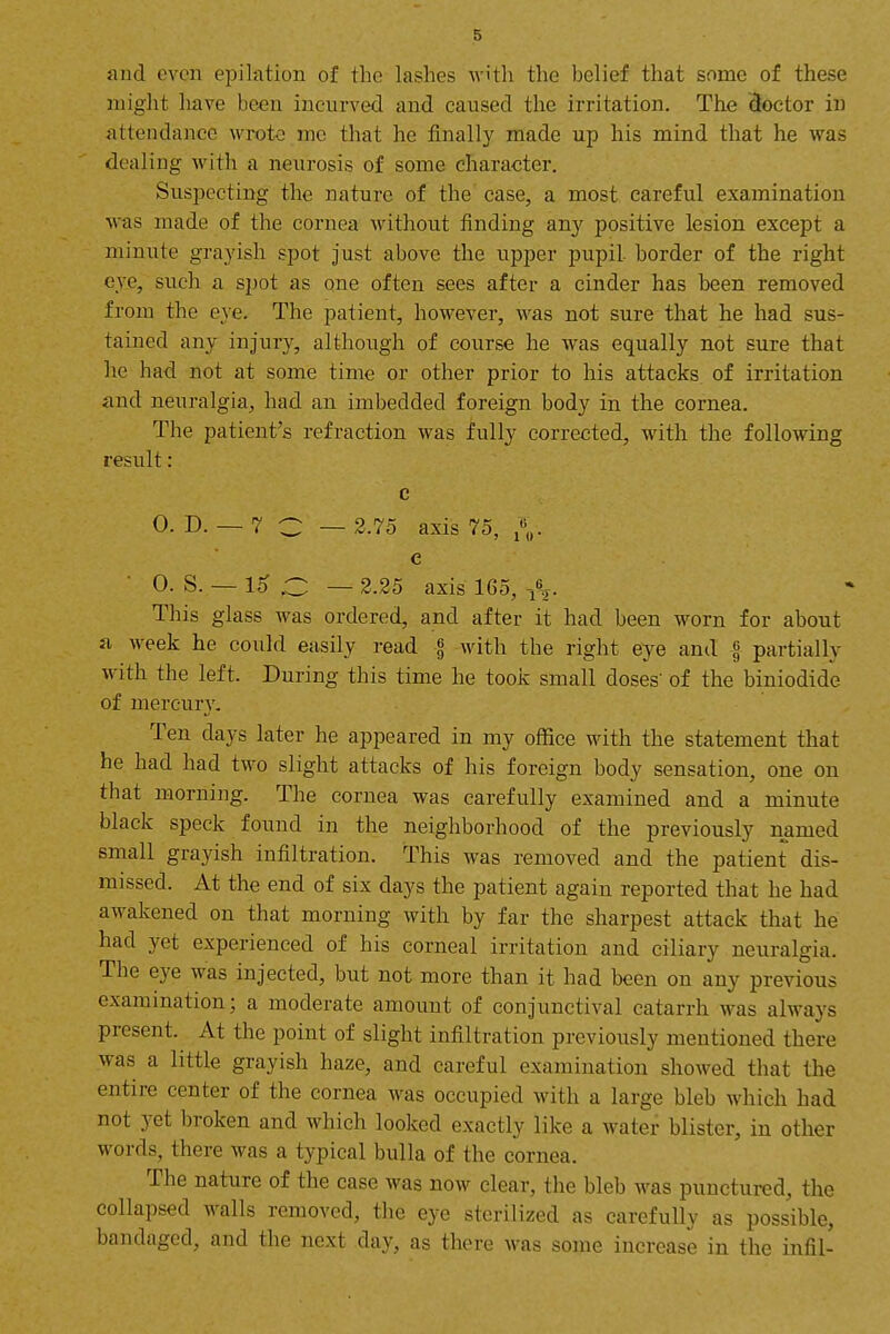 5 and even epilation of the lashes w'tli the belief that some of these might have been incurved and caused the irritation. The doctor in attendance wrote me that he finally made up his mind that he was dealing with a neurosis of some character. Suspecting the nature of the case, a most careful examination was made of the cornea without finding any positive lesion except a minute grayish spot just above the upper pupil border of the right eye, such a spot as one often sees after a cinder has been removed from the eye. The patient, however, was not sure that he had sus- tained any injury, although of course he was equally not sure that he had not at some time or other prior to his attacks of irritation and neuralgia, had an imbedded foreign body in the cornea. The patient's refraction was fully corrected, with the following result: c 0. D. — 7 C — 2.75 axis 75, e ■ 0. S. — 1^ .C — 2.25 axis 165, ^^2- This glass was ordered, and after it had been worn for about fi week he could easily read | with the right eye and | partially with the left. During this time he took small doses' of the biniodide of mercury. Ten days later he appeared in my office with the statement that he had had two slight attacks of his foreign body sensation, one on that morning. The cornea was carefully examined and a minute black speck found in the neighborhood of the previously named small grayish infiltration. This was removed and the patient dis- missed. At the end of six days the patient again reported that he had awakened on that morning with by far the sharpest attack that he had yet experienced of his corneal irritation and ciliary neuralgia. The eye was injected, but not more than it had been on any previous examination; a moderate amount of conjunctival catarrh was always present. At the point of slight infiltration previously mentioned there was a little grayish haze, and careful examination showed that the entire center of the cornea was occupied with a large bleb which had not yet broken and which looked exactly like a water blister, in other words, there was a typical bulla of the cornea. The nature of the case was now clear, the bleb was punctured, the collapsed walls removed, the eye sterilized as carefully as possible, bandaged, and the next day, as there Avas some increase in the infil-