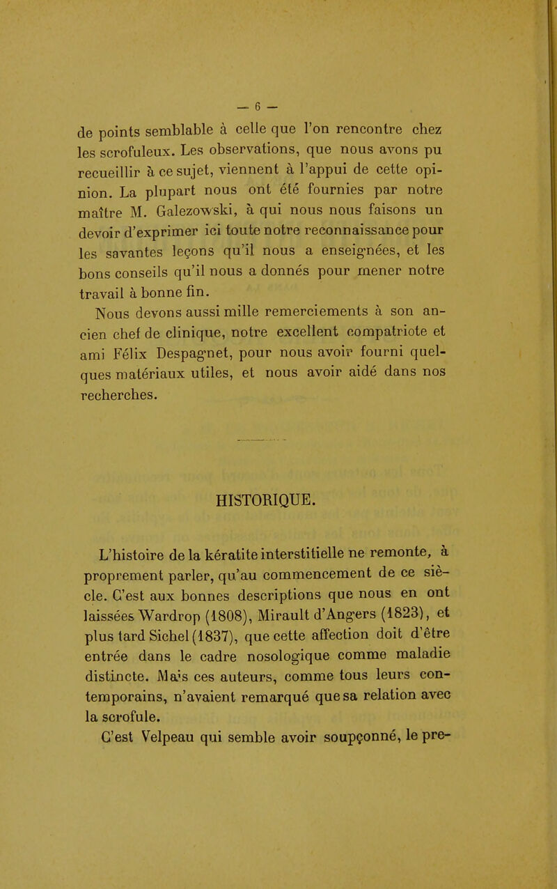 de points semblable à celle que l'on rencontre chez les scrofuleux. Les observations, que nous avons pu recueillir à ce sujet, viennent à l'appui de cette opi- nion. La plupart nous ont été fournies par notre maître M. Galezowski, à qui nous nous faisons un devoir d'exprimer ici toute notre reconnaissance pour les savantes leçons qu'il nous a enseignées, et les bons conseils qu'il nous a donnés pour mener notre travail à bonne fin. Nous devons aussi mille remerciements à son an- cien chef de clinique, notre excellent compatriote et ami Félix Despag-net, pour nous avoir fourni quel- ques matériaux utiles, et nous avoir aidé dans nos recherches. HISTORIQUE. L'histoire de la kératite interstitielle ne remonte, à proprement parler, qu'au commencement de ce siè- cle. C'est aux bonnes descriptions que nous en ont laissées Wardrop (1808), Mirault d'Ang-ers (1823), et plus tard Siebel (1837), que cette affection doit d'être entrée dans le cadre nosologique comme maladie distincte. JVla's ces auteurs, comme tous leurs con- temporains, n'avaient remarqué que sa relation avec la scrofule. C'est Velpeau qui semble avoir soupçonné, le pre-