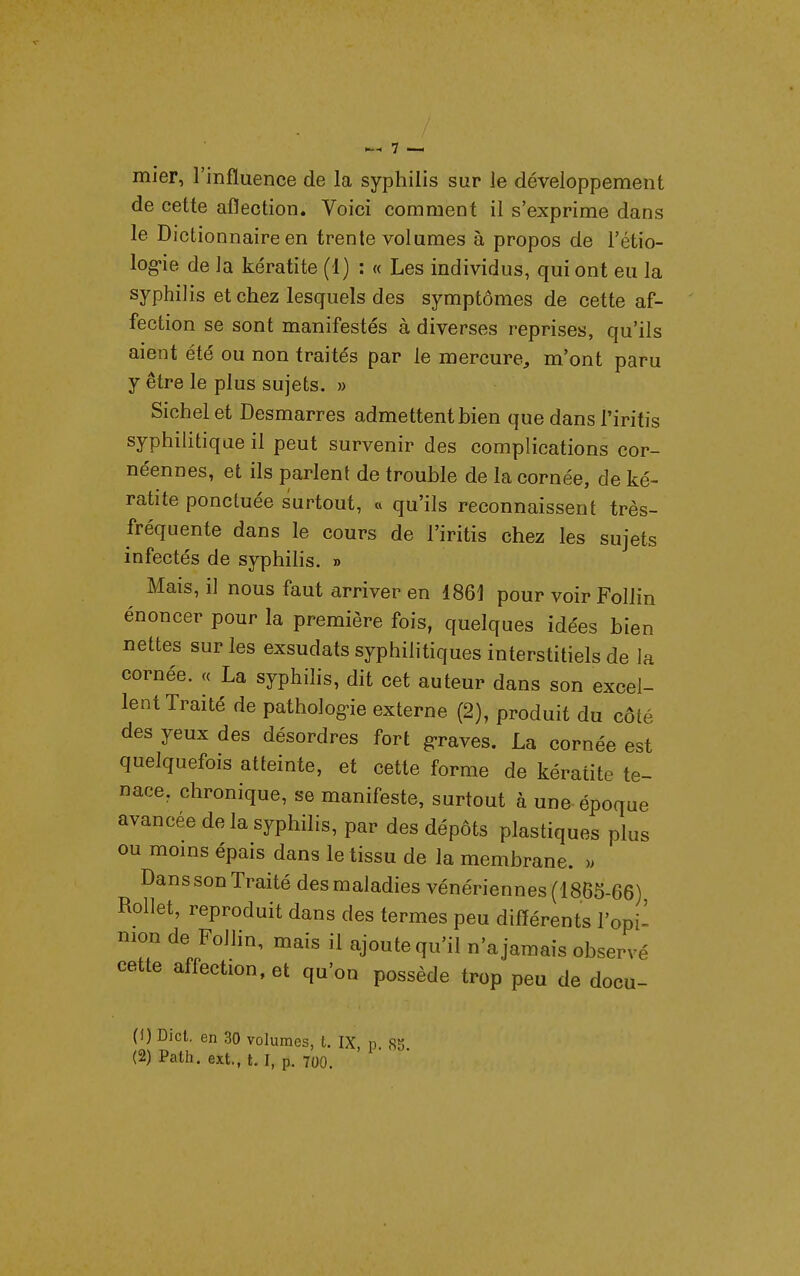 niier, l'influence de la syphilis sur le développement de cette aflection. Voici comment il s'exprime dans le Dictionnaire en trente volumes à propos de l'étio- log«ie de la kératite (1) : « Les individus, qui ont eu la syphilis et chez lesquels des symptômes de cette af- fection se sont manifestés à diverses reprises, qu'ils aient été ou non traités par le mercure, m'ont paru y être le plus sujets. » Sichelet Desmarres admettent bien que dans l'iritis syphilitique il peut survenir des complications cor- néennes, et ils parlent de trouble de la cornée, de ké- ratite ponctuée surtout, « qu'ils reconnaissent très- fréquente dans le cours de l'iritis chez les sujets infectés de syphihs. » Mais, il nous faut arriver en 1861 pour voir Follin énoncer pour la première fois, quelques idées bien nettes sur les exsudats syphilitiques interstitiels de la cornée. « La syphilis, dit cet auteur dans son excel- lent Traité de patholog>ie externe (2), produit du côté des yeux des désordres fort g-raves. La cornée est quelquefois atteinte, et cette forme de kératite te- nace, chronique, se manifeste, surtout à une-époque avancée de la syphilis, par des dépôts plastiques plus ou moms épais dans le tissu de la membrane. » Dans son Traité des maladies vénériennes (1865-66) Rollet, reproduit dans des termes peu différents l'opi- nion de Follin, mais il ajoute qu'il n'a jamais observé cette affection, et qu'on possède trop peu de docu- (1) Dict. en 30 volumes, l. IX, p. 85 (2) Path. ext., t. I, p. 700.