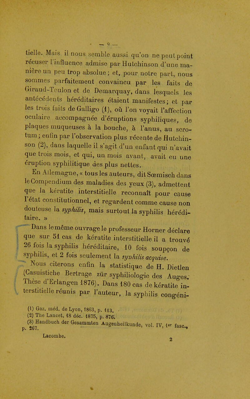 tielle. Mais il nous semble aussi qu'on ne peut point récuser l'influence admise par Hutchinson d'une ma- nière un peu trop absolue ; et, pour notre part, nous sommes parfaitement convaincu par les faits de Giraud-Teulon et de Demarquay, dans lesquels les antécédents héréditaires étaient manifestes; et par les trois faits de Gallig«o (1), où l'on voyait l'affection oculaire accompag-née d'éruptions syphiliques, de plaques muqueuses à la bouche, à l'anus, au scro- tum; enfin par l'observation plus récente de Hutchin- son (2), dans laquelle il s'ag-it d'un enfant qui n'avait que trois mois, et qui, un mois avant, avait eu une éruption syphilitique des plus nettes. En Ailemag-ne, « tous les auteurs, dit Sœmisch dans leCompendium des maladies des yeux (3), admettent que la kératite interstitielle reconnaît pour cause l'état constitutionnel, et reg-ardent comme cause non douteuse la, syphilis, mais surtout la syphilis hérédi- taire. » - Dans le même ouvrag-ele professeur Horner déclare I que sur 51 cas de kératite interstitielle il a trouvé j 26 fois la syphilis héréditaire, 10 fois soupçon de ' syphilis, et 2 fois seulement la syvhilis acquise. ;r Nous citerons enfin la statistique de H. Dietlen (Gasuistiche Bertrage zûr syphiholog«ie des Aug-es' Thèse d'Erlang-en 1876). Dans 180 cas de kératite in- terstitielle réunis par l'auteur, la syphilis cong-éni- (1) Gaz. méd. de Lyon, 1863, p. I13. (2) The Lancet, 18 dé«. 1875, p. 876. (3) Handbuch der Gesammten Augenheilkunde, vol. IV, l^r fasc. p« 26T* ' Lacombe. é4