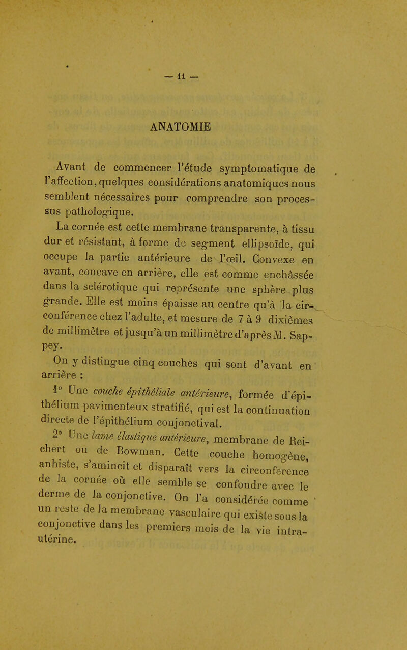 ANATOMIE Avant de commencer l'étude symptomatique de l'affection, quelques considérations anatomiques nous semblent nécessaires pour comprendre son proces- sus patholog-ique. La cornée est cette membrane transparente, à tissu dur et résistant, à forme de segment ellipsoïde, qui occupe la partie antérieure de l'œil. Convexe en avant, concave en arrière, elle est comme enchâssée dans la sclérotique qui représente une sphère plus grande. Elle est moins épaisse au centre qu'à la cir- conférence chez l'adulte, et mesure de 7 à 9 dixièmes de millimètre et jusqu'à un millimètre d'après JVl. Sap- pey. On y distingue cinq couches qui sont d'avant en arrière : 1° Une couche épithéliale antérieure, formée d'épi- thélium pavimenteux stratifié, qui est la continuation directe de l'épithélium conjonctival. 2» Une lame élastique antérieure, membrane de Rei- chert ou de Bowman. Cette couche homo-ène anhiste, s'amincit et disparaît vers la circonférence de la cornée où elle semble se confondre avec le derme de la conjonctive. On l'a considérée comme ^ un reste de la membrane vasculaire qui existe sous la conjonctive dans les premiers mois de la vie intra- utérine.