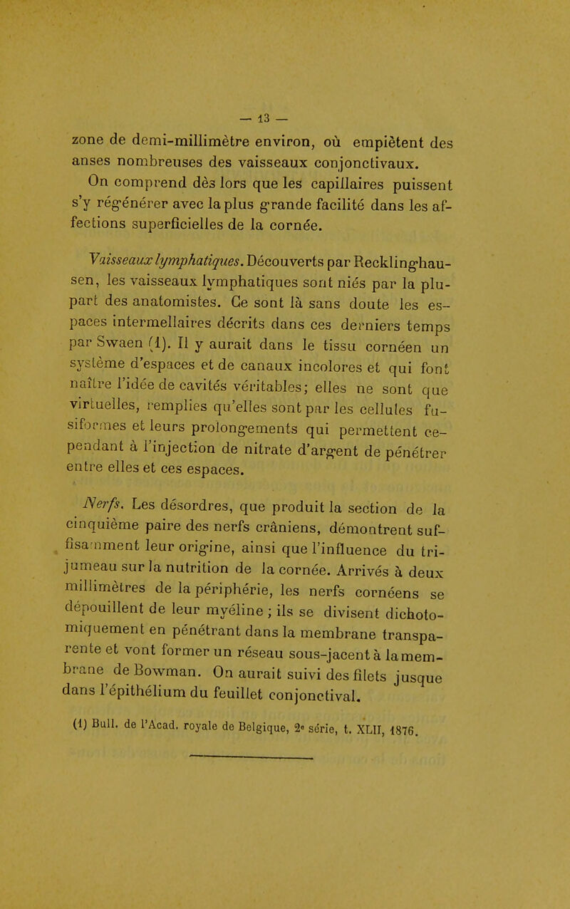 zone de demi-millimètre environ, où empiètent des anses nombreuses des vaisseaux conjonctivaux. On comprend dès lors que les capillaires puissent s'y rég-énérer avec la plus grande facilité dans les af- fections superficielles de la cornée. y aisseaux lymphatiques. Découverts par Reckling-hau- sen, les vaisseaux lymphatiques sont niés par la plu- part des anatomistes. Ge sont là sans doute les es- paces intermellaires décrits dans ces derniers temps par Sv^aen (1). Il y aurait dans le tissu cornéen un système d'espaces et de canaux incolores et qui font naître l'idée de cavités véritables; elles ne sont que virtuelles, remplies qu'elles sont par les cellules fu- siformes et leurs proîong-ements qui permettent ce- pendant à l'injection de nitrate d'argent de pénétrer entre elles et ces espaces. Nerfs. Les désordres, que produit la section de la cinquième paire des nerfs crâniens, démontrent suf- fisa nment leur orig-ine, ainsi que l'influence du tri- jumeau sur la nutrition de la cornée. Arrivés à deux millimètres de la périphérie, les nerfs cornéens se dépouillent de leur myéline ; ils se divisent dichoto- miquement en pénétrant dans la membrane transpa- rente et vont former un réseau sous-jacent à la mem- brane^ de Bowman. On aurait suivi des filets jusque dans l'épithélium du feuillet conjonctival. (1) Bull, de l'Acad. royale de Belgique, 2« série, t. XLII, 1876.