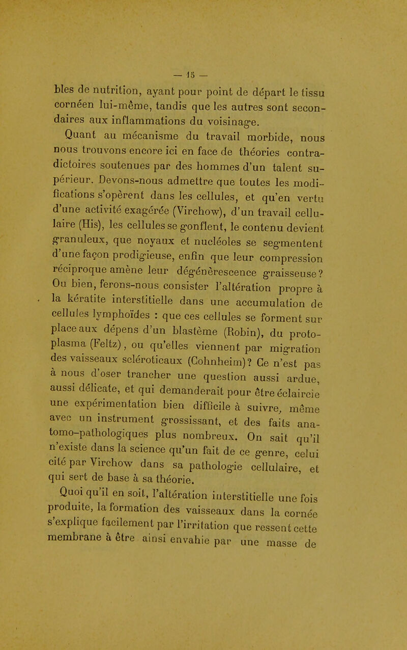 bles de nutrition, ayant pour point de départ le tissu cornéen lui-même, tandis que les autres sont secon- daires aux inflammations du voisinag-e. Quant au mécanisme du travail morbide, nous nous trouvons encore ici en face de théories contra- dictoires soutenues par des hommes d'un talent su- périeur. Devons-nous admettre que toutes les modi- fications s'opèrent dans les cellules, et qu'en vertu d'une activité exagérée (Virchow), d'un travail cellu- laire (His), les cellules se g>onflent, le contenu devient granuleux, que noyaux et nucléoles se seg-mentent d'une façon prodig-ieuse, enfin que leur compression réciproque amène leur dég-énèrescence g-raisseuse? Ou bien, ferons-nous consister l'altération propre à la kératite interstitielle dans une accumulation de cellules lymphoïdes : que ces cellules se forment sur place aux dépens d'un blastème (Robin), du proto- plasma (Feltz), ou qu'elles viennent par migration des vaisseaux scléroticaux (Gohnheim)? Ce n'est pas à nous d'oser trancher une question aussi ardue, aussi délicate, et qui demanderait pour être éclaircie une expérimentation bien difficile à suivre, même avec un instrument grossissant, et des faits ana- tomo-pathologiques plus nombreux. On sait qu'il n'existe dans la science qu'un fait de ce g-enre, celui cité par Virchow dans sa patholog-ie cellulaire, et qui sert de base à sa théorie. Quoi qu'il en soit, l'altération interstitielle une fois produite, la formation des vaisseaux dans la cornée s'explique facilement par l'irritation que ressent cette membrane à être ainsi envahie par une masse de