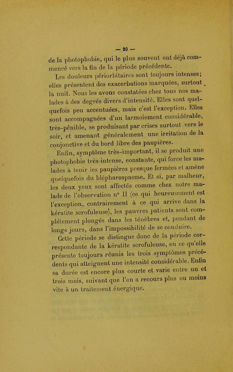 — io- de la photophobie, qui le plus souvent ont déjà com- mencé vers la fin de la période précédente. Les douleurs périorbitaircs sont toujours intenses; elles présentent des exacerbations marquées, surtout, la nuit. Nous les avons constatées chez tous nos ma- lades à des degrés divers d'intensité. Elles sont quel- quefois peu accentuées, mais c'est l'exception. Elles sont accompagnées d'un larmoiement considérable, très-pénible, se produisant par crises surtout vers le soir, et amenant généralement une irritation de la conjonctive et du bord libre des paupières. EnHn, symptôme très-important, il se produit une photophobie très-intense, constante, qui force les ma- lades à tenir les paupières presque fermées et amène quelquefois du blépharospasme. Et si, par malheur, les deux yeux sont affectés comme chez notre ma- lade de l'observation n« II (ce qui heureusement est l'exception, contrairement à ce qui arrive dans la kératite scrofuleuse), les pauvres patients sont com- plètement plongés dans les ténèbres et, pendant de longs jours, dans l'impossibilité de se conduire. Cette période se distingue donc de la période cor- respondante de la kératite scrofuleuse, en ce qu'elle présente toujours réunis les trois symptômes précé- dents qui atteignent une intensité considérable. Enfin sa durée est encore plus courte et varie entre un et trois mois, suivant que l'on a recours plus ou moms vite à un traitement énergique.