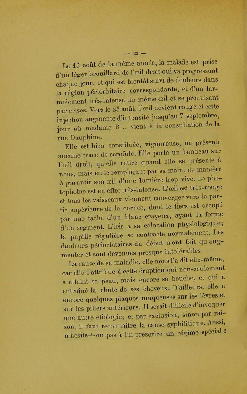Le 15 août de la même année, la malade est prise d'un léger brouillard de l'œil droit qui va progressant chaqueVur, et qui est bientôt suivi de douleurs dans la région périorbitaire correspondante, et d'un lar- moiement très-intense du même œil et se produisant par crises. Vers le 25 août, l'œil devient rouge et cette iniection augmente d'intensité jusqu'au 7 septembre, jour où madame R... vient à la consultation delà rue Dauphine. Elle est bien constituée, vigoureuse, ne présente aucune trace de scrofule. Elle porte un bandeau sur l'œil droit, qu'elle retire quand elle se présente a nous, mais en le remplaçant par sa main, de manière à garantir son œil d'une lumière trop vive. La pho- tophobie est en effet très-intense. L'œil est très-rouge et tous les vaisseaux viennent converger vers la par- tie supérieure de la cornée, dont le tiers est occupe par une tache d'un blanc crayeux, ayant la forme d'un segment. L'iris a sa coloration physiologique; la pupille régulière se contracte normalement. Les douleurs périorbitaires du début n'ont fait qu'aug- menter et sont devenues presque intolérables. ^ La cause de sa maladie, elle nous l'a dit elle-même, car elle l'attribue à cette éruption qui non-seulement a atteint sa peau, mais encore sa bouche, et qui a entraîné la chute de ses cheveux. D'ailleurs, elle a encore quelques plaques muqueuses sur les lèvres et sur les piliers antérieurs. Il serait difEcile d'invoquer une autre étiologie; et par exclusion, sinon par rai- son, il faut reconnaître la cause syphilitique. Aussi, n'hésite-t-on pas à lui prescrire un régime spécial :