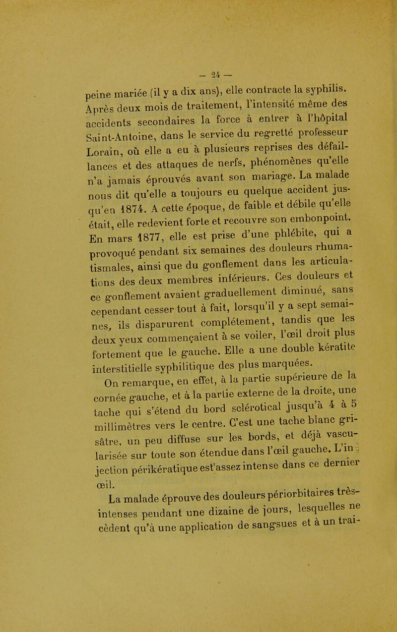 peine mariée (il y a dix ans), elle contracte la syphilis. Après deux mois de traitement, l'intensité même des accidents secondaires la force à entrer à l'hôpital Saint-Antoine, dans le service du regretté professeur Lorain, où elle a eu à plusieurs reprises des défail- lances et des attaques de nerfs, phénomènes qu'elle n'a jamais éprouvés avant son mariag-e. La malade nous dit qu'elle a toujours eu quelque accident jus- qu'en 1874. A cette époque, de faible et débile qu'elle était, elle redevient forte et recouvre son erabonpomt. En mars 1877, elle est prise d'une phlébite, qui a provoqué pendant six semaines des douleurs rhuma- tismales, ainsi que du g-onflement dans les articula- tions des deux membres inférieurs. Ces douleurs et ce gonflement avaient graduellement diminué, sans cependant cesser tout à fait, lorsqu'il y a sept semai-» nés ils disparurent complètement, tandis que les deux yeux commençaient à se voiler, l'œil droit plus fortement que le gauche. Elle a une double kératite interstitielle syphilitique des plus marquées. On remarque, en effet, à la partie supérieure de la cornée gauche, et à la partie externe de la droite une tache qui s'étend du bord sclérotical jusqu a 4 a 5 millimètres vers le centre. C'est une tache blanc gri- sâtre, un peu diffuse sur les bords, et déjà vascu- larisée sur toute son étendue dans l'œil gauche. L m. jection périkératiqueesVassez intense dans ce dernier œil. . . > La malade éprouve des douleurs périorbitaires très- intenses pendant une dizaine de jours, lesquelles ne cèdent qu'à une application de sangsues et a un trai-