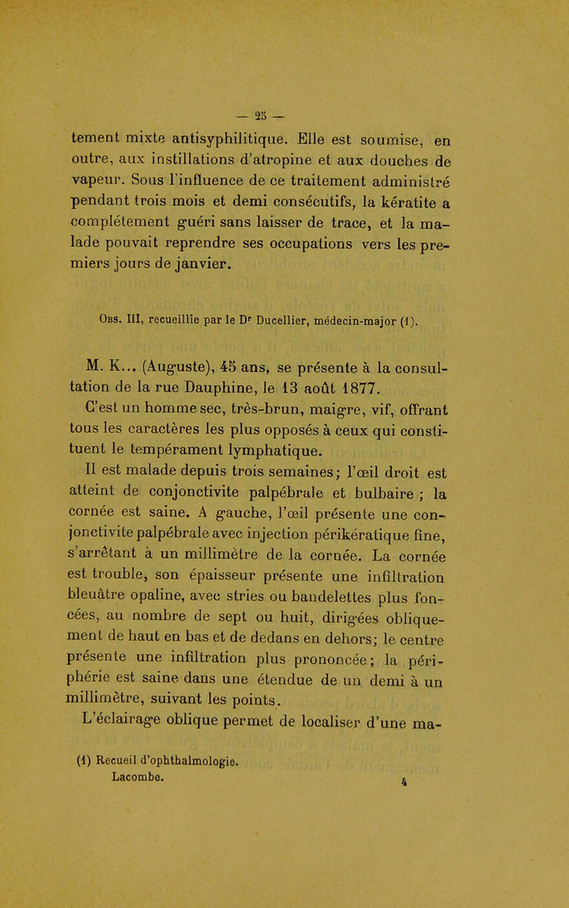 — 23 — tement mixte antisyphilitique. Elle est soumise, en outre, aux instillations d'atropine et aux douches de vapeur. Sous l'influence de ce traitement administré pendant trois mois et demi consécutifs, la kératite a complètement g-uéri sans laisser de trace, et la ma- lade pouvait reprendre ses occupations vers les pre- miers jours de janvier. Obs. III, recueillie par le D' Ducellier, médecin-major (-1). M. K... (Aug-uste), 45 ans, se présente à la consul- tation de la rue Dauphine, le 13 août 1877. C'est un homme sec, très-brun, maigre, vif, off'rant tous les caractères les plus opposés à ceux qui consti- tuent le tempérament lymphatique. Il est malade depuis trois semaines ; l'œil droit est atteint de conjonctivite palpébrale et bulbaire ; la cornée est saine. A g-auche, l'œil présente une con- jonctivite palpébrale avec injection périkératique fine, s'arrêtant à un millimètre de la cornée. La cornée est trouble, son épaisseur présente une infiltration bleuâtre opaline, avec stries ou bandelettes plus fon- cées, au nombre de sept ou huit, dirig'ées oblique- ment de haut en bas et de dedans en dehors; le centre présente une infdtration plus prononcée; la péri- phérie est saine dans une étendue de un demi à un millimètre, suivant les points. L'éclairag-e oblique permet de localiser d'une ma- (1) Recueil d'ophthalmologie. Lacombe. 4