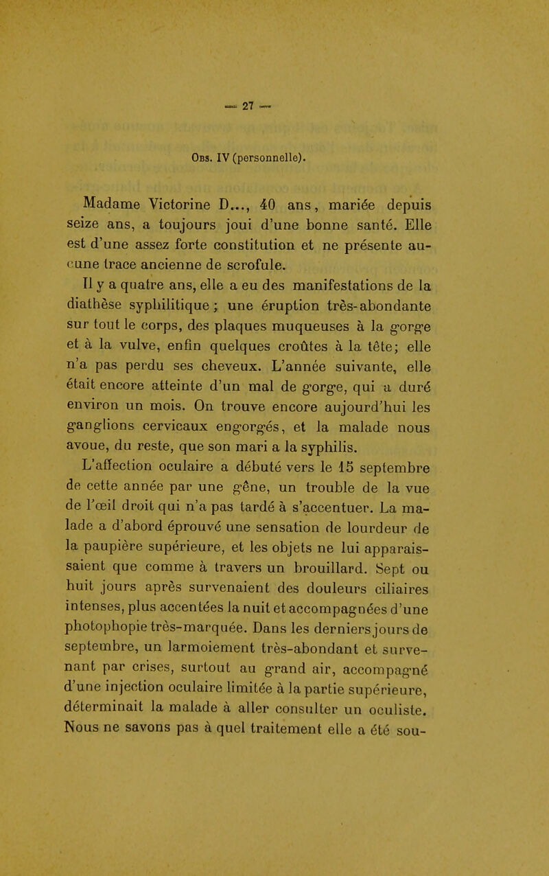 Obs. IV (personnelle). Madame Victorine D..., 40 ans, mariée depuis seize ans, a toujours joui d'une bonne santé. Elle est d'une assez forte constitution et ne présente au- cune trace ancienne de scrofule. Il y a quatre ans, elle a eu des manifestations de la diathèse syphilitique; une éruption très-abondante sur tout le corps, des plaques muqueuses à la g'org-e et à la vulve, enfin quelques croûtes à la tête; elle n'a pas perdu ses cheveux. L'année suivante, elle était encore atteinte d'un mal de gorge, qui a duré environ un mois. On trouve encore aujourd'hui les g-anglions cervicaux engorg-és, et la malade nous avoue, du reste, que son mari a la syphilis. L'affection oculaire a débuté vers le 15 septembre de cette année par une gêne, un trouble de la vue de Tceil droit qui n'a pas tardé à s'accentuer. La ma- lade a d'abord éprouvé une sensation de lourdeur de la paupière supérieure, et les objets ne lui apparais- saient que comme à travers un brouillard. Sept ou huit jours après survenaient des douleurs ciliaires intenses, plus accentées la nuit et accompagnées d'une photophopie très-marquée. Dans les derniers jours de septembre, un larmoiement très-abondant et surve- nant par crises, surtout au grand air, accompagné d'une injection oculaire limitée à la partie supérieure, déterminait la malade à aller consulter un ocuHste. Nous ne savons pas à quel traitement elle a été sou-