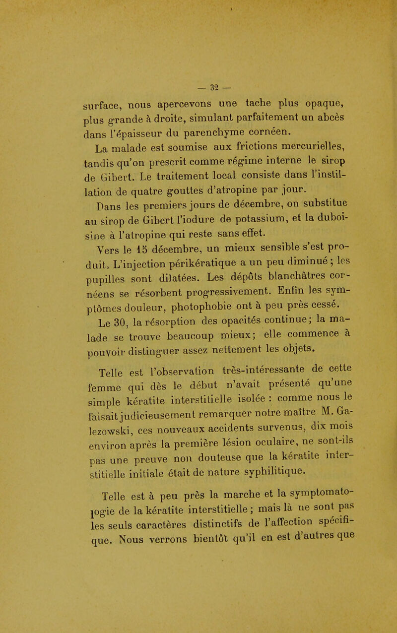 surface, nous apercevons une tache plus opaque, plus g-rande à droite, simulant parfaitement un abcès dans l'épaisseur du parenchyme cornéen. La malade est soumise aux frictions mercurielles, tandis qu'on prescrit comme rég-ime interne le sirop de Gibert. Le traitement local consiste dans l'instil- lation de quatre gouttes d'atropine par jour. Dans les premiers jours de décembre, on substitue au sirop de Gibert l'iodure de potassium, et la duboi- sine à l'atropine qui reste sans effet. Vers le 15 décembre, un mieux sensible s'est pro- duit. L'injection périkératique a un peu diminué ; les pupilles sont dilatées. Les dépôts blanchâtres cor- néens se résorbent prog-ressivement. Enfin les sym- ptômes douleur, photophobie ont à peu près cessé. Le 30, la résorption des opacités continue; la ma- lade se trouve beaucoup mieux; elle commence à pouvoir disting'uer assez nettement les objets. Telle est l'observation très-intéressante de cette femme qui dès le début n'avait présenté qu'une simple kératite interstitielle isolée : comme nous le faisait judicieusement remarquer notre maître M. Ga- lezowski, ces nouveaux accidents survenus, dix mois environ après la première lésion oculaire, ne sont-ils pas une preuve non douteuse que la kératite inter- stitielle initiale était de nature syphihtique. Telle est à peu près la marche et la symptomato- log-ie de la kératite interstitielle ; mais là ne sont pas les seuls caractères distinctifs de l'affection spécifi- que. Nous verrons bientôt qu'il en est d'autres que