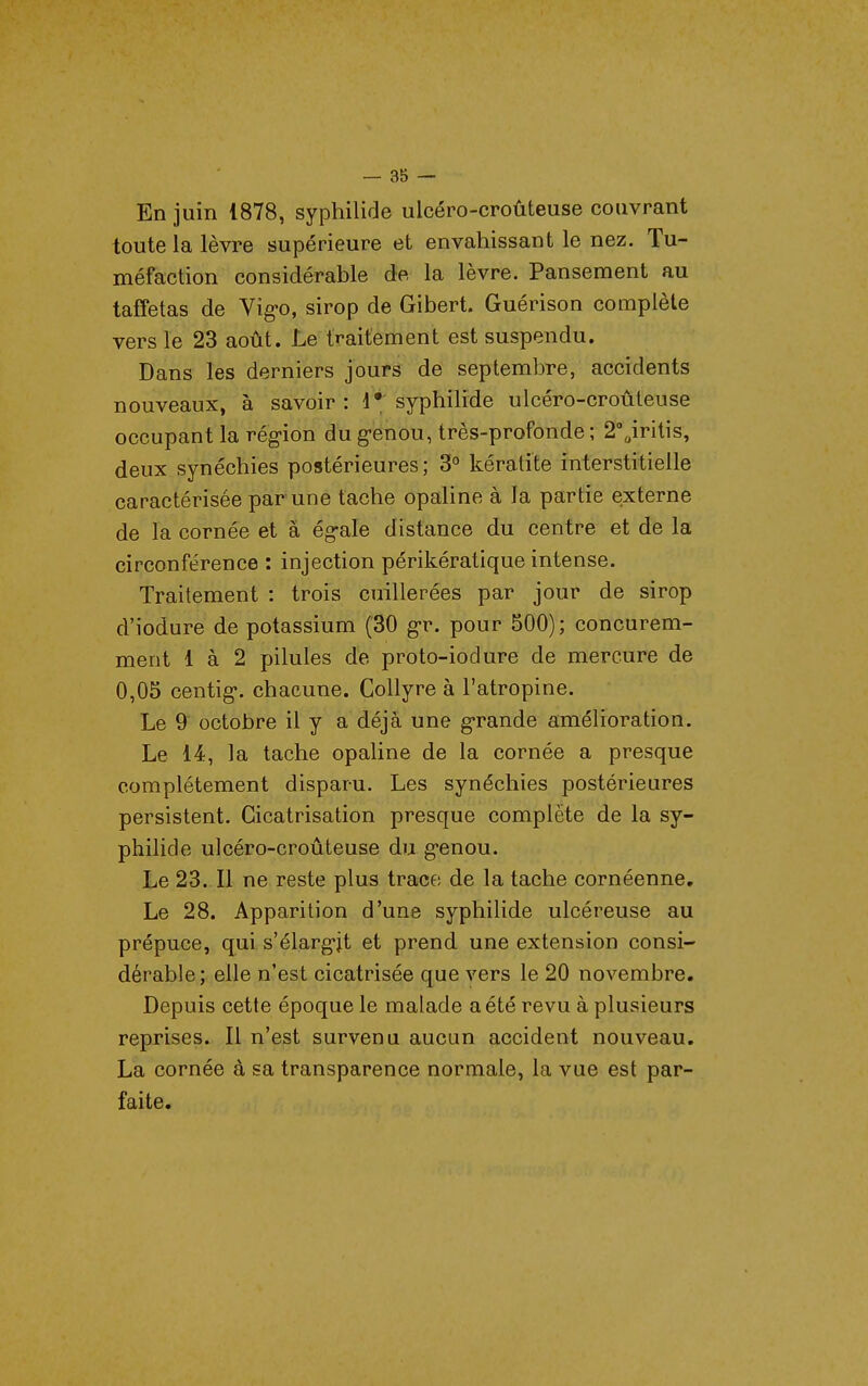 En juin 1878, syphilide ulcéro-croûteuse couvrant toute la lèvre supérieure et envahissant le nez. Tu- méfaction considérable âe. la lèvre. Pansement au taffetas de Vig-o, sirop de Gibert. Guérison complète vers le 23 août. Le traitement est suspendu. Dans les derniers jours de septembre, accidents nouveaux, à savoir: syphilide ulcéro-croûteuse occupant la région du genou, très-profonde ; 2'„iritis, deux synéchies postérieures; 3° kératite interstitielle caractérisée par une tache opaline à la partie externe de la cornée et à ég-ale distance du centre et de la circonférence : injection périkératique intense. Traitement : trois cuillerées par jour de sirop d'iodure de potassium (30 g-r. pour 500); concurem- ment 1 à 2 pilules de proto-iodure de mercure de 0,05 centig. chacune. Collyre à l'atropine. Le 9 octobre il y a déjà une grande amélioration. Le 14, la tache opaline de la cornée a presque complètement disparu. Les synéchies postérieures persistent. Cicatrisation presque complète de la sy- philide ulcéro-croûteuse du genou. Le 23. Il ne reste plus trace de la tache cornéenne. Le 28. Apparition d'une syphilide ulcéreuse au prépuce, qui s'élargjt et prend une extension consi- dérable; elle n'est cicatrisée que vers le 20 novembre. Depuis cette époque le malade a été revu à plusieurs reprises. Il n'est survenu aucun accident nouveau. La cornée à sa transparence normale, la vue est par- faite.