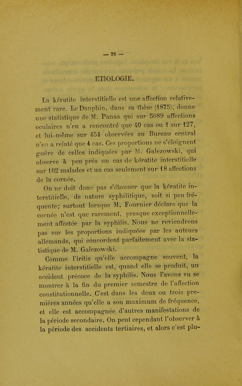 — 88 — ETIOLOGIE. La kératite interstitielle est une affection relative- ment rare. Le Dauphin, dans sa thèse (1875), donne une statistique de M. Panas qui sur 5089 afTections oculaires n'en a rencontré que 40 cas ou 1 sur 127, et lui-même sur 454 observées au Bureau central n'en a relaté que 4 cas. Ces proportions ne s'éloig-nent guère de celles indiquées par M. Galezowski, qui observe à peu près un cas de kératite interstitielle sur 102 malades et un cas seulement sur 18 affections de la cornée. On ne doit donc pas s'étonner que la kératite in- terstitielle, de nature syphilitique, soit si peu fré- quente; surtout lorsque M. Fournier déclare que la cornée n'est que rarement, presque exceptionnelle- ment affectée par la syphilis. Nous ne reviendrons pas sur les proportions indiquées par les auteurs allemands, qui concordent parfaitement avec la sta- tistique de M. Galezowski. Gomme l'iritis qu'elle accompag-ne souvent, la kératite interstitielle est, quand elle se produit, un accident précoce de la syphilis. Nous l'avons vu se montrer à la fin du premier semestre de l'affection constitutionnelle..C'est dans les deux ou trois pre- mières années qu'elle a son maximum de fréquence, et elle est accompagnée d'autres manifestations de la période secondaire. On peut cependant l'observer à la période des accidents tertiaires, et alors c'est plu-