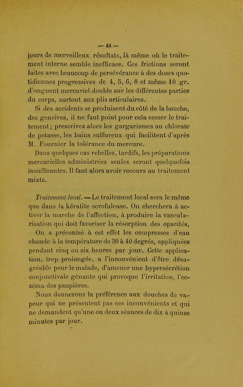 jours de merveilleux résultats, là même où le traite- ment interne semble inefficace. Ces frictions seront faites avec beaucoup de persévérance à des doses quo- tidiennes prog-ressives de 4, 5, 6, 8 et même 10 gr. d'ong-uent mercuriel double sur les différentes parties du corps, surtout aux plis articulaires. Si des accidents se produisent du côté de la bouche, des g'encives, il ne faut point pour cela cesser le trai- tement; prescrivez alors les g-arg-arismes au chlorate de potasse, les bains sulfureux qui facilitent d'après M. Fournier la tolérance du mercure. Dans quelques cas rebelles, tardifs, les préparations mercurielles administrées seules seront quelquefois insuffisantes. Il faut alors avoir recours au traitement mixte. Traitement local. — Le traitement local sera le même que dans la kératite scrofuleuse. On cherchera à ac- tiver la marche de l'aff'ection, à produire la vascula- risation qui doit favoriser la résorption des opacités, On a préconisé à cet effet les compresses d'eau chaude à la température de 30 à 40 deg-rés, appliquées pendant cinq ou six heures par jour. Cette applica- tion, trop prolong-ée, a l'inconvénient d'être désa- gréable pour le malade, d'amener une hypersécrétion conjonctivale g-ênante qui provoque l'irritation, l'ec- zéma des paupières. Nous donnerons la préférence aux douches de va-- peur qui ne présentent pas ces inconvénients et qui ne demandent qu'une ou deux séances de dix à quinze minutes par jour.