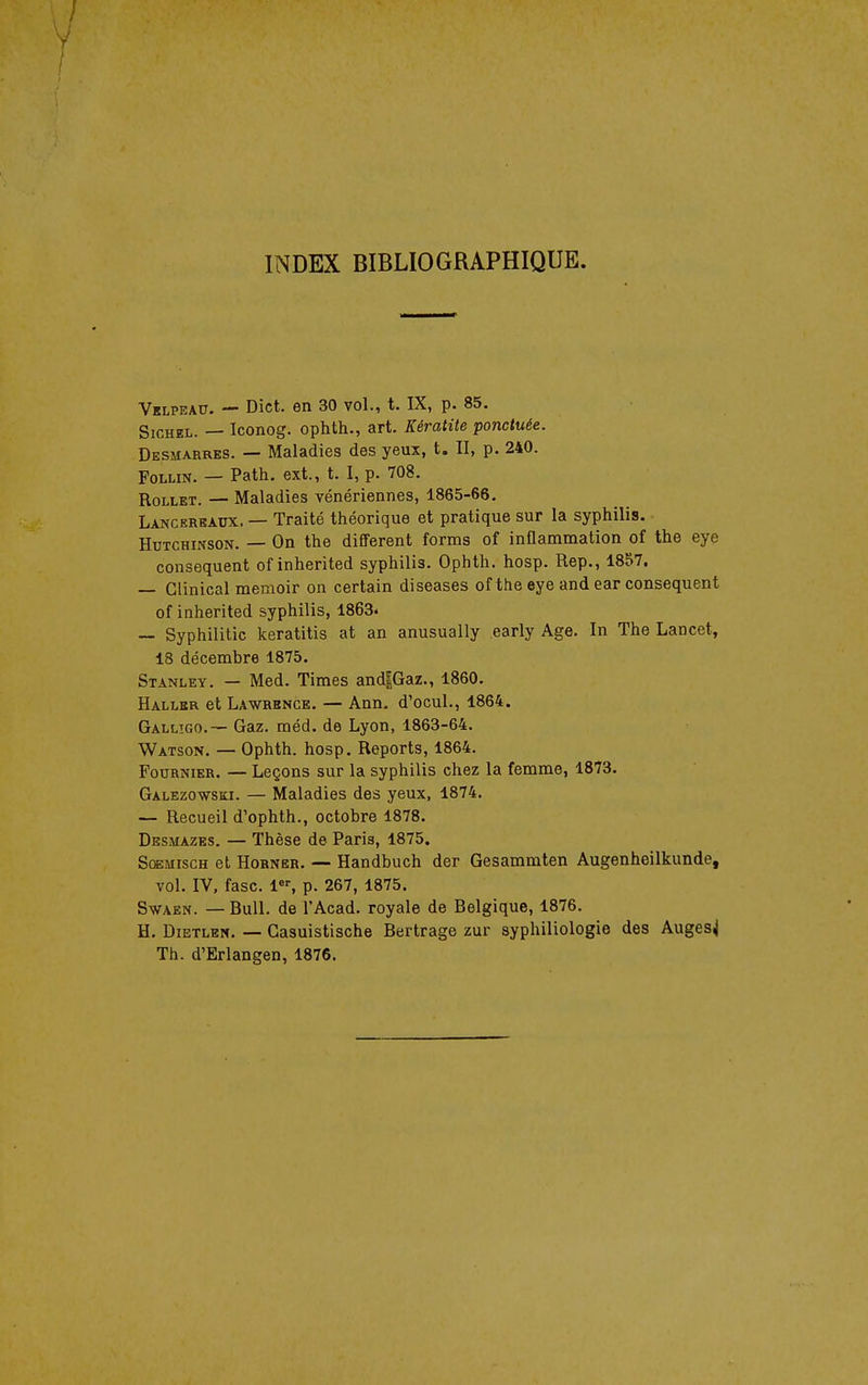 INDEX BIBLIOGRAPHIQUE. Velpeau. — Dict. en 30 vol., t. IX, p. 85. SioHEL. — Iconog. ophth., art. Kératite ponctuée. Desmarres. — Maladies des yeux, t. II, p. 240. FoLLiN. — Path. ext., t. I, p. 708. RoLLET. — Maladies vénériennes, 1865-66. Lancerbaux. — Traité théorique et pratique sur la syphilis. HuTCHiNSON. — On the différent forms of inflammation of the eye conséquent of inherited syphilis. Ophth. hosp. Rep., 1857. — Clinical memoir on certain diseases of the eye and ear conséquent of inherited syphilis, 1863. — Syphilitic keratitis at an anusually early Age. In The Lancet, 18 décembre 1875. Stanley. — Med. Times and|Gaz., 1860. Haller et Lawrence. — Ann. d'ocul., 1864. Gallîgo.— Gaz. méd. de Lyon, 1863-64. Watson. — Ophth. hosp. Reports, 1864. Fournier. — Leçons sur la syphilis chez la femme, 1873. Galezowski. — Maladies des yeux, 1874. — Recueil d'ophth., octobre 1878. Desmazes. — Thèse de Paris, 1875. ScEMiscH et Horner. — Handbuch der Gesammten Augenheilkunde, vol. IV. fasc, l«^ p. 267, 1875. SwAEN. — Bull, de l'Acad. royale de Belgique, 1876. H. DiETLEM. — Gasuistische Bertrage zur syphiliologie des Auges^ Th. d'Erlangen, 1876.