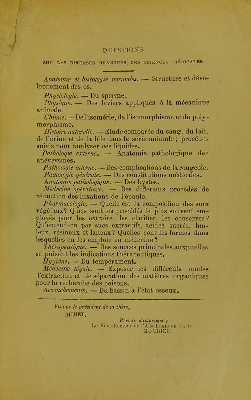 QUESTIONS SUR Las DIVERSES BRANCHES; DES SCIENCES MÉDICALES Analomie et histologie normales. — Structure et déve- loppement des os. Physiologie. — Du sperme. Physique. — Des leviers appliqués à la mécanique animale. Chimie.— Del'isomérie, de l'isomorphisme et du poly- morphisme. Histoire naturelle. — Etude comparée du sang*, du lait, de l'urine et de la bile dans la série animale ; procédés suivis pour analyser ces liquides. Pathologie externe, — Anatomie patholog-ique des anévrysmes. Pathologie interne.-^De^ complications de laroug-eoie. Pathologie générale. — Des constitutions médicales, Anatomie pathologique. Des kystes^ Médecine opératoire. — Des difïérents procédés de réduction des luxations de l'épaule. Pharmacologie. — Quelle est la composition des sucs végétaux? Quels sont les procédés le plus souvent em- ployés pour les extraire, les clarilier, les conserver ? Qu'entend-on par sucs extractifs, acides sucrés, hui- leux, résineux et laiteux ? Quelles sont les formes dans lesquelles on les emploie eu médecine ? thérapeutique. — Des sources principales auxpuelles se puisent les indications thérapeutiques. Hygiène, — Du tempérament; Médecine légale. — Exposer les différents modes l'extraction et de séparation des matières organiques pour la recherche des poisons. Accouchements. — Du bassin à l'état osseux. Kk par le président de la thèse, RICHET. Permis d'imprimor Le Vice-Recleur do l'Acadôîiji-.» de P.-.-j- MOUIUER