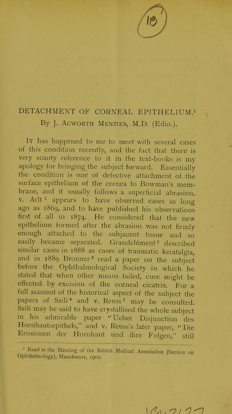 DETACHMENT OF CORNEAL EPITHELIUM.^ By J. AcwoRTH Menzies, M.D. (Edin,). It has happened to me to meet with several cases of this condition recently, and the fact that there is very scanty reference to it in the text-books is my apology for bringing the subject forward. Essentially the condition is one of defective attachment of the surface epithelium of the cornea to Bowman's mem- brane, and it usually follows a superficial abrasion, v. Arlt ^ appears to have observed cases as long ago as 1869, and to have published his observations first of all in 1874. He considered that the new epithelium formed after the abrasion was not firmly enough attached to the subjacent tissue and so easily became separated. Grandclement ^ described similar cases in 1888 as cases of traumatic keratalgia, and in 1889 Bronner^ read a paper on the subject before the Ophthalmological Society in which he stated that when other means failed, cure might be effected by excision of the corneal cicatrix. For a full account of the historical aspect of the subject the papers of Szili* and v. Reuss ^ may be consulted. Sziii may be said to have crystallised the whole subject in his admirable paper  Ueber Disjunction des Hornhautsepithels, and v. Reuss's later paper,  Die Erosionen der Hornhalit und ihre Folgen, still ' Read at the Meeting of the British Medical Association (Section on Ophthalmology), Manchester, 1902.