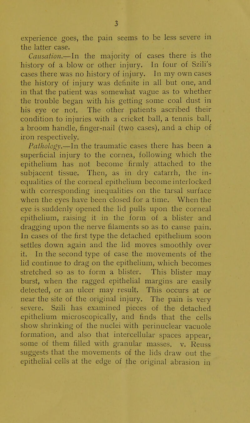 experience goes, the pain seems to be less severe in the latter case. Causation.—In the majority of cases there is the history of a blow or other injury. In four of Szili's cases there was no history of injury. In my own cases the history of injury was definite in all but one, and in that the patient was somewhat vague as to whether the trouble began with his getting some coal dust in his eye or not. The other patients ascribed their condition to injuries with a cricket ball, a tennis ball, a broom handle, finger-nail (two cases), and a chip of iron respectively. Pathology.—In the traumatic cases there has been a superficial injury to the cornea, following which the epithelium has not become firmly attached to the subjacent tissue. Then, as in dry catarrh, the in- equalities of the corneal epithelium become interlocked with corresponding inequalities on the tarsal surface when the eyes have been closed for a time. When the eye is suddenly opened the lid pulls upon the corneal epithelium, raising it in the form of a blister and dragging upon the nerve filaments so as to cause pain. In cases of the first type the detached epithelium soon settles down again and the lid moves smoothly over it. In the second type of case the movements of the lid continue to drag on the epithelium, which becomes stretched so as to form a blister. This blister may burst, when the ragged epithelial margins are easily detected, or an ulcer may result. This occurs at or near the site of the original injury. The pain is very severe. Szili has examined pieces of the detached epithelium microscopically, and finds that the cells show shrinking of the nuclei with perinuclear vacuole formation, and also that intercellular spaces appear, some of them filled with granular masses, v. Reuss suggests that the movements of the lids draw out the epithelial cells at the edge of the original abrasion in