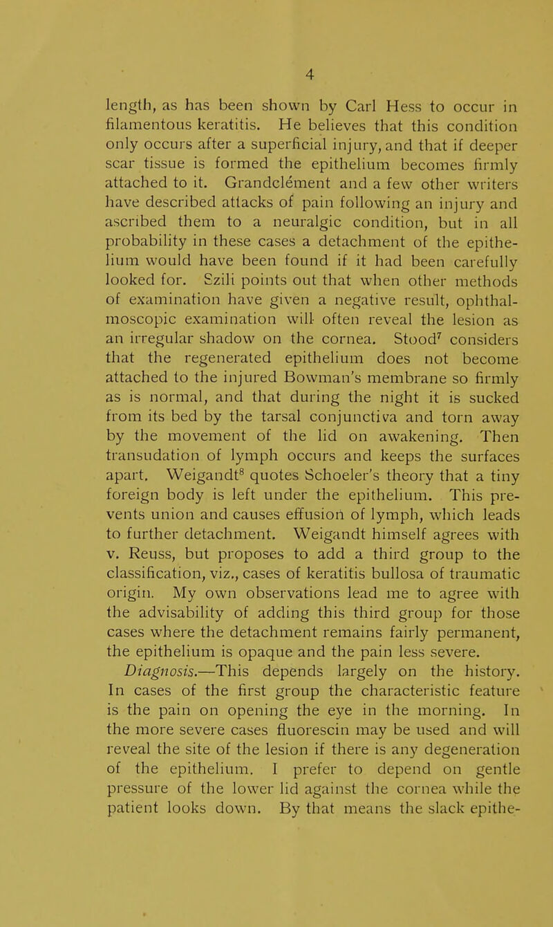 length, as has been shown by Carl Hess to occur in filamentous keratitis. He believes that this condition only occurs after a superficial injury, and that if deeper scar tissue is formed the epithelium becomes firmly attached to it. Grandclement and a few other writers have described attacks of pain following an injury and ascribed them to a neuralgic condition, but in all probability in these cases a detachment of the epithe- lium would have been found if it had been carefully looked for. Szili points out that when other methods of examination have given a negative result, ophthal- moscopic examination will- often reveal the lesion as an irregular shadow on the cornea. Stood'^ considers that the regenerated epithelium does not become attached to the injured Bowman's membrane so firmly as is normal, and that during the night it is sucked from its bed by the tarsal conjunctiva and torn away by the movement of the lid on awakening. Then transudation of lymph occurs and keeps the surfaces apart, Weigandt^ quotes Schoeler's theory that a tiny foreign body is left under the epithelium. This pre- vents union and causes effusion of lymph, which leads to further detachment. Weigandt himself agrees with V. Reuss, but proposes to add a third group to the classification, viz., cases of keratitis bullosa of traumatic origin. My own observations lead me to agree with the advisability of adding this third group for those cases where the detachment remains fairly permanent, the epithelium is opaque and the pain less severe. Diagnosis.—This depends largely on the history. In cases of the first group the characteristic feature is the pain on opening the eye in the morning. In the more severe cases fluorescin may be used and will reveal the site of the lesion if there is any degeneration of the epithelium. I prefer to depend on gentle pressure of the lower lid against the cornea while the patient looks down. By that means the slack epithe-