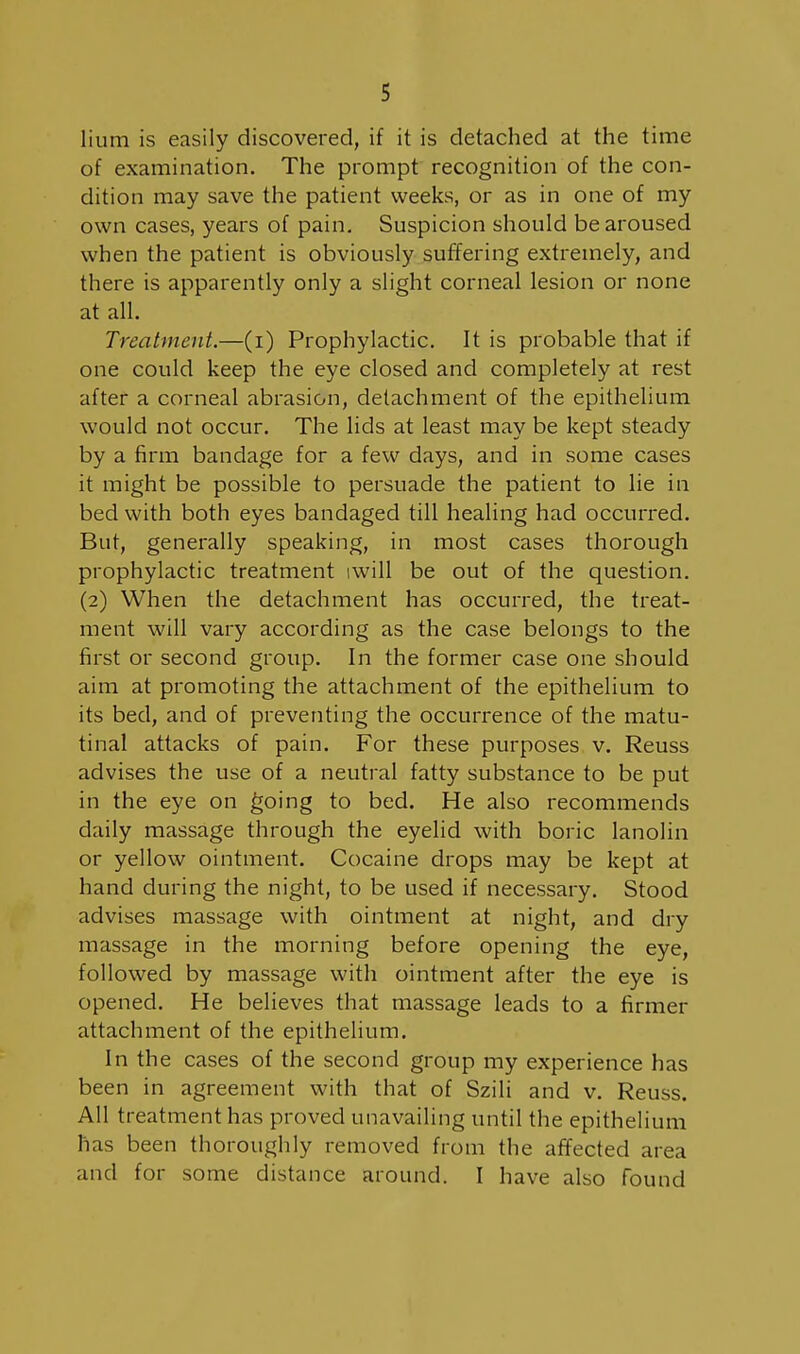 lium is easily discovered, if it is detached at the time of examination. The prompt recognition of the con- dition may save the patient weeks, or as in one of my own cases, years of pain. Suspicion should be aroused when the patient is obviously suffering extremely, and there is apparently only a slight corneal lesion or none at all. Treatment.—(i) Prophylactic. It is probable that if one could keep the eye closed and completely at rest after a corneal abrasion, detachment of the epithelium would not occur. The lids at least may be kept steady by a firm bandage for a few days, and in some cases it might be possible to persuade the patient to lie in bed with both eyes bandaged till healing had occurred. But, generally speaking, in most cases thorough prophylactic treatment iwill be out of the question. (2) When the detachment has occurred, the treat- ment will vary according as the case belongs to the first or second group. In the former case one should aim at promoting the attachment of the epithelium to its bed, and of preventing the occurrence of the matu- tinal attacks of pain. For these purposes v. Reuss advises the use of a neutral fatty substance to be put in the eye on ^oing to bed. He also recommends daily massage through the eyelid with boric lanolin or yellow ointment. Cocaine drops may be kept at hand during the night, to be used if necessary. Stood advises massage with ointment at night, and dry massage in the morning before opening the eye, followed by massage with ointment after the eye is opened. He believes that massage leads to a firmer attachment of the epithelium. In the cases of the second group my experience has been in agreement with that of Szili and v. Reuss. All treatment has proved unavailing until the epithelium has been thoroughly removed from the afifected area and for some distance around. I have also found