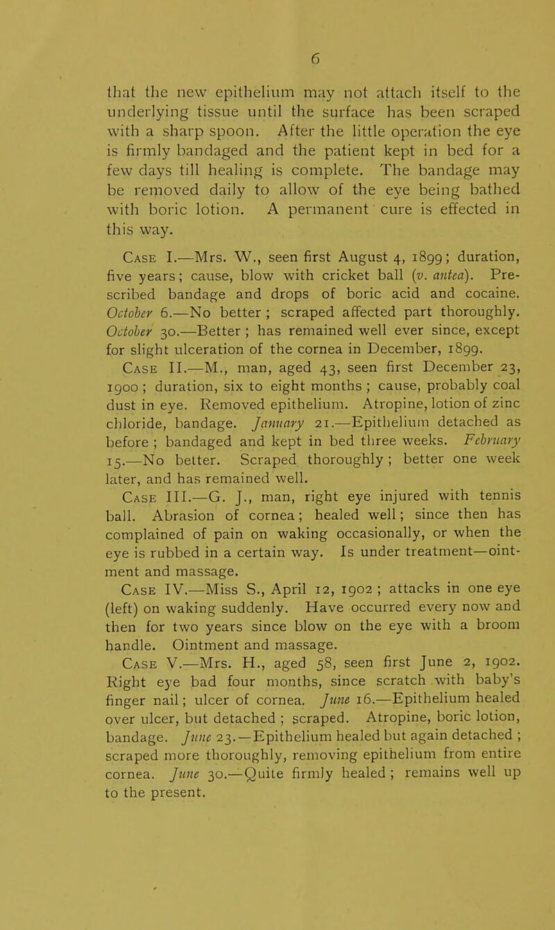that the new epithelium may not attach itself to the underlying tissue until the surface has been scraped with a sharp spoon. After the little operation the eye is firmly bandaged and the patient kept in bed for a few days till healing is complete. The bandage may be removed daily to allow of the eye being bathed with boric lotion. A permanent cure is effected in this way. Case I.—Mrs. W., seen first August 4, 1899; duration, five years; cause, blow with cricket ball {v. antea). Pre- scribed bandage and drops of boric acid and cocaine. October 6.—No better ; scraped affected part thoroughly. October 30.—Better ; has remained well ever since, except for slight ulceration of the cornea in December, 1899. Case II.—M., man, aged 43, seen first December 23, igoo ; duration, six to eight months ; cause, probably coal dust in eye. Removed epithelium. Atropine, lotion of zinc chloride, bandage. January 21.—Epithelium detached as before ; bandaged and kept in bed three weeks. February 15.—No better. Scraped thoroughly ; better one week later, and has remained well. Case III.—G. J., man, right eye injured with tennis ball. Abrasion of cornea; healed well; since then has complained of pain on waking occasionally, or when the eye is rubbed in a certain way. Is under treatment—oint- ment and massage. Case IV.—Miss S., April 12, 1902 ; attacks in one eye (left) on waking suddenly. Have occurred every now and then for two years since blow on the eye with a broom handle. Ointment and massage. Case V.—Mrs. H., aged 58, seen first June 2, 1902. Right eye bad four months, since scratch with baby's finger nail; ulcer of cornea. June 16.—Epithelium healed over ulcer, but detached ; scraped. Atropine, boric lotion, bandage. June 23. —Epithelium healed but again detached ; scraped more thoroughly, removing epithelium from entire cornea. June 30.—Quite firmly healed ; remains well up to the present.