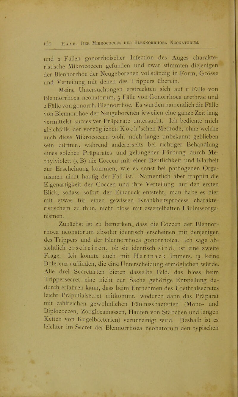 und 2 Füllen gonorrhoischer Infection des Auges charakte- ristische Mikrococcen gefunden und zwar stimmten diejenigen der Blennorrhoe der Neugeborenen vollständig in Form, Grösse und Verteilung mit denen des Trippers überein. Meine Untersuchungen erstreckten sich auf ii Fälle von Blennorrhoea neonatorum, 5 Fälle von Gonorrhoea urethrae und 2 Fälle von gonorrh. Blennorrhoe. Es wurden namentlich die Fälle von Blennorrhoe der Neugeborenen jeweilen eine ganze Zeit lang vermittelst succesiver Präparate untersucht. Ich bediente mich gleichfalls der vorzüglichen Koch'schen Methode, ohne welche auch diese Mikrococcen wohl noch lange unbekannt geblieben sein dürften, während andererseits bei richtiger Behandlung eines solchen Präparates und gelungener Färbung durch Me- thylviolett (5 B) die Coccen mit einer Deutlichkeit und Klarheit zur Erscheinung kommen, wie es sonst bei pathogenen Orga- nismen nicht häufig der Fall ist. Namentlich aber frappiri die Eigenartigkeit der Coccen und ihre Verteilung auf den ersten Blick, sodass sofort der Eindruck entsteht, man habe es hier mit etwas für einen gewissen Krankheitsprocess charakte- ristischem zu thun, nicht bloss mit zweifelhaften Fäulnissorga- nismen. Zunächst ist zu bemerken,, dass die Coccen der Blennor- rhoea neonatorum absolut identisch erscheinen mit denjenigen des Trippers und der Blennorrhoea gonorrhoica. Ich sage ab- sichtlich erscheinen, ob sie identisch sind, ist eine zweite Frage. Ich konnte auch mit Hartnack Immers. 13 keine Differenz auffinden, die eine Unterscheidung ermöglichen würde. Alle drei Secretarten bieten dasselbe Bild, das bloss beim Trippersecret eine nicht zur Sache gehörige Entstellung da- durch erfahren kann, dass beim Entnehmen des Urethralsecretes leicht Präpuiialsecret mitkommt, wodurch dann das Präparat mit zahlreichen gewöhnlichen Fäulnissbacterien (Mono- und Diplococcen, Zoogloeamassen, Haufen von Stäbchen und langen Ketten von Kugelbacterien) verunreinigt wird. Deshalb ist es leichter im Secret der Blennorrhoea neonatorum den typischen