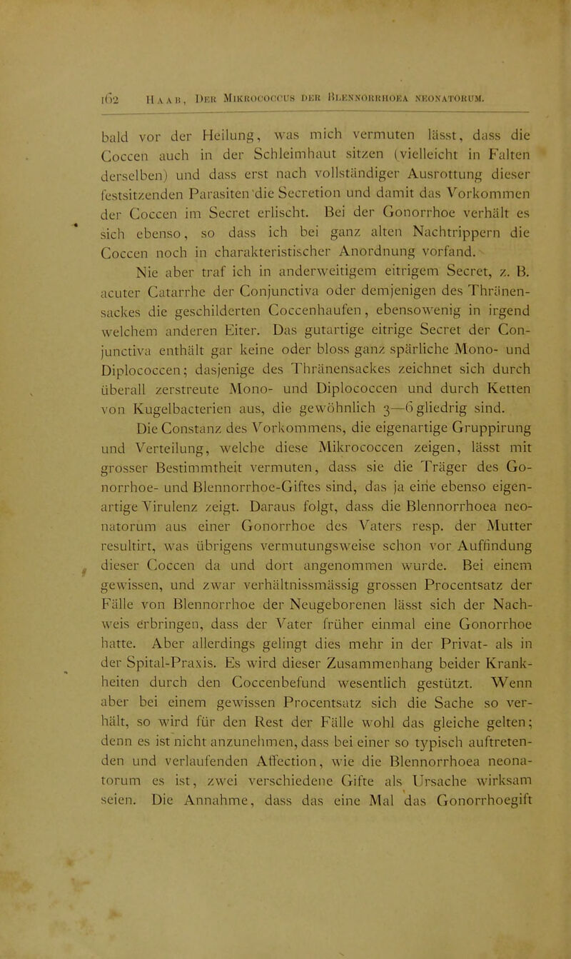 bald vor der Heilung, was mich vermuten lässt, dass die Coccen auch in der Schleimhaut sitzen (vielleicht in Falten derselben) und dass erst nach vollständiger Ausrottung dieser festsitzenden Parasiten die Secretion und damit das Vorkommen der Coccen im Secret erlischt. Bei der Gonorrhoe verhält es sich ebenso, so dass ich bei ganz alten Nachtrippern die Coccen noch in charakteristischer Anordnung vorfand. Nie aber traf ich in anderweitigem eitrigem Secret, z. B. acuter Catarrhe der Conjunctiva oder demjenigen des Thränen- sackes die geschilderten Coccenhaufen, ebensowenig in irgend welchem anderen Eiter. Das gutartige eitrige Secret der Con- junctiva enthält gar keine oder bloss ganz spärliche Mono- und Diplococcen; dasjenige des Thränensackes zeichnet sich durch überall zerstreute Mono- und Diplococcen und durch Ketten von Kugelbacterien aus, die gewöhnlich 3—bgliedrig sind. Die Constanz des Vorkommens, die eigenartige Gruppirung und Verteilung, welche diese Mikrococcen zeigen, lässt mit grosser Bestimmtheit vermuten, dass sie die Träger des Go- norrhoe- und Blennorrhoe-Giftes sind, das ja eine ebenso eigen- artige Virulenz zeigt. Daraus folgt, dass die Blennorrhoea neo- natorum aus einer Gonorrhoe des Vaters resp. der Mutter resultirt, was übrigens vermutungsweise schon vor Auflindung dieser Coccen da und dort angenommen wurde. Bei einem gewissen, und zwar verhältnissmässig grossen Procentsatz der Fälle von Blennorrhoe der Neugeborenen lässt sich der Nach- weis erbringen, dass der Vater früher einmal eine Gonorrhoe hatte. Aber allerdings gelingt dies mehr in der Privat- als in der Spital-Praxis. Es wird dieser Zusammenhang beider Krank- heiten durch den Coccenbefund wesentlich gestützt. Wenn aber bei einem gewissen Procentsatz sich die Sache so ver- hält, so wird für den Rest der Fälle wohl das gleiche gelten; denn es ist nicht anzunehmen, dass bei einer so typisch auftreten- den und verlaufenden Affection, wie die Blennorrhoea neona- torum es ist, zwei verschiedene Gifte als Ursache wirksam seien. Die Annahme, dass das eine Mal das Gonorrhoegift