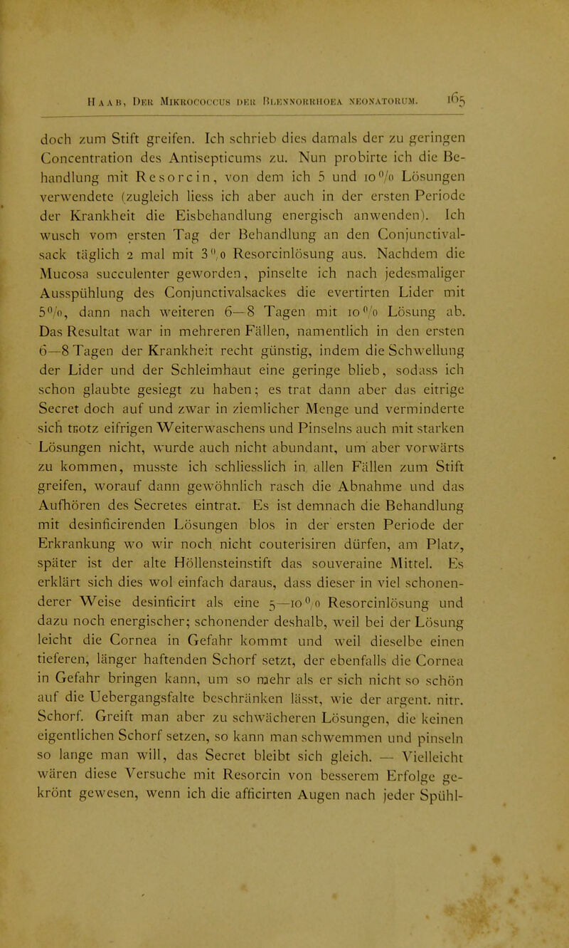 doch zum Stift greifen. Ich schrieb dies damals der zu geringen Concentration des Antisepticums zu. Nun probirte ich die Be- handlung mit Re so rein, von dem ich 5 und 10*'/ Losungen verwendete (zugleich Hess ich aber auch in der ersten Periode der Krankheit die Eisbehandlung energisch anwenden). Ich wusch vom ersten Tag der Behandlung an den Conjunctival- sack täglich 2 mal mit 3.,o Resorcinlösung aus. Nachdem die Mucosa succulenter geworden, pinselte ich nach Jedesmaliger Ausspühlung des Conjunctivalsackes die evertirten Lider mit 5'^/o, dann nach weiteren 6—8 Tagen mit ]o'o Lösung ab. Das Resultat war in mehreren Fällen, namentlich in den ersten 6—8 Tagen der Krankheit recht günstig, indem die Schwellung der Lider und der Schleimhaut eine geringe blieb, sodass ich schon glaubte gesiegt zu haben; es trat dann aber das eitrige Secret doch auf und zwar in ziemlicher Menge und verminderte sich tcotz eifrigen Weiterwaschens und Pinselns auch mit starken Lösungen nicht, wurde auch nicht abundant, um aber vorwärts zu kommen, musste ich schliesslich in allen Fällen zum Stift greifen, worauf dann gewöhnlich rasch die Abnahme und das Aufhören des Secretes eintrat. Es ist demnach die Behandlung mit desinficirenden Lösungen blos in der ersten Periode der Erkrankung wo wir noch nicht couterisiren dürfen, am Platz, später ist der alte HöUensleinstift das souveraine Mittel. Es erklärt sich dies wol einfach daraus, dass dieser in viel schonen- derer Weise desinticirt als eine 5—lo^ o Resorcinlösung und dazu noch energischer; schonender deshalb, w^eil bei der Lösung leicht die Cornea in Gefahr kommt und weil dieselbe einen tieferen, länger haftenden Schorf setzt, der ebenfalls die Cornea in Gefahr bringen kann, um so naehr als er sich nicht so schön auf die Uebergangsfalte beschränken lässt, wie der argent. nitr. Schorf. Greift man aber zu schwächeren Lösungen, die keinen eigentlichen Schorf setzen, so kann man schwemmen und pinseln so lange man will, das Secret bleibt sich gleich. — Vielleicht wären diese Versuche mit Resorcin von besserem Erfolge ge- krönt gewesen, wenn ich die afticirten Augen nach Jeder Spühl-