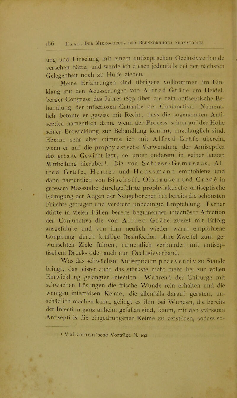 ung und Pinselung mit einem antiseptischen Occiusivverbande versehen hätte, und werde ich diesen jedenfalls bei der nächsten Gelegenheit noch zu Hülfe ziehen. Meine Erfahrungen sind übrigens vollkommen im Ein- klang mit den Aeusserungen von Alfred Gräfe am Heidel- berger Congress des Jahres 1879 über die rein antiseptische Be- handlung der infectiüsen Catarrhe der Conjunctiva. Nament- lich betonte er gewiss mit Recht, dass die sogenannten Anti- septica namentlich dann, wenn der Process schon auf der Höhe seiner Entwicklung zur Behandlung kommt, unzulänglich sind. Ebenso sehr aber stimme ich mit Alfred Gräfe überein, wenn er auf die prophylaktische Verwendung der Antiseptica das grösste Gewicht legt, so unter anderem in seiner letzten Mittheilung hierüber'. Die von Schiess-Gemuseus, Al- fred Gräfe, Horner und Haussmann empfohlene und dann namentlich von Bischoff, Olshausen und Crede in grossem Massstabe durchgeführte prophylaktische antiseptische Reinigung der Augen der Neugeborenen hat bereits die schönsten Früchte getragen und verdient unbedingte Empfehlung. Ferner dürfte in vielen Fällen bereits beginnender infectiöser Affection der Conjunctiva die von Alfred Gräfe zuerst mit Erfolg ausgeführte und von ihm neulich wieder warm empfohlene Coupirung durch kräftige Desinfection ohne Zweifel zum ge- wünschten Ziele führen, namentlich verbunden mit antisep- tischem Druck- oder auch nur Occlusivverband. Was das schwächste Antisepticum praeventiv zu Stande bringt, das leistet auch das stärkste nicht mehr bei zur vollen Entwicklung gelangter Infection. Während der Chirurge mit schwachen Lösungen die frische Wunde rein erhalten und die wenigen infectiösen Keime, die allenfalls darauf geraten, un- schädlich machen kann, gelingt es ihm bei Wunden, die bereits der Infection ganz anheim gefallen sind, kaum, mit den stärksten Antisepticis die eingedrungenen Keime zu zerstören, sodass so- 1 Volkmann'sehe Vorträge N. 192. f