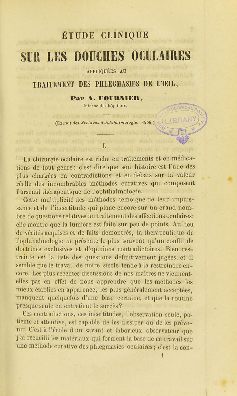 SUR LES DOUCHES OCULAIRES APPLIQUÉES AU TRAITEMENT DES PHLEGMASIES DE L'ŒIL, Par A. FOVRNIER, Interne des hûpiCaiiic. (Exilait des Arcllives d'ophllinlviologie, 185G.) I. La chirurgie oculaire est riche en traitements et en médica- tions de tout genre: c'est dire que son histoire est l'une des plus chargées en contradictions et en débats sur la valeur réelle des innombrables méthodes curatives qui composent l'arsenal thérapeutique de l'ophthalmologie. Cette multiplicité des méthodes témoigne de leur impuis- sance et de l'incertitude qui plane encore sur un grand nom- bre de questions relatives au traitement des affections oculaires: elle montre que la lumière est faite sur peu de points. Au lieu de vérités acquises et de faits démontrés, la thérapeutique de l'ophthalmologie ne présente le plus souvent qu'un conflit de doctrines exclusives et d^opinions contradictoires. Bien res- treinte est la liste des questions définitivement jugées, et il semble que le travail de notre siècle tende à la restreindre en- core. Les plus récentes discussions de nos maîtres ne viennent- elles pas en effet de nous apprendre que les méthodes les mieux établies en apparence, les plus généralement acceptées, manquent quelquefois d'une base certaine, et que la routine presque seule en entretient le succès? Ces contradictions, ces incertitudes, l'observation seule, pa- tiente et attentive, est capable de les dissiper ou de les préve- nir. C'est à l'école d'un savant et laborieux observateur que j'ai recueilli les matériaux qui forment la base de ce travail sur une méthode curative des plilegmasies oculaires ; c'est la con-