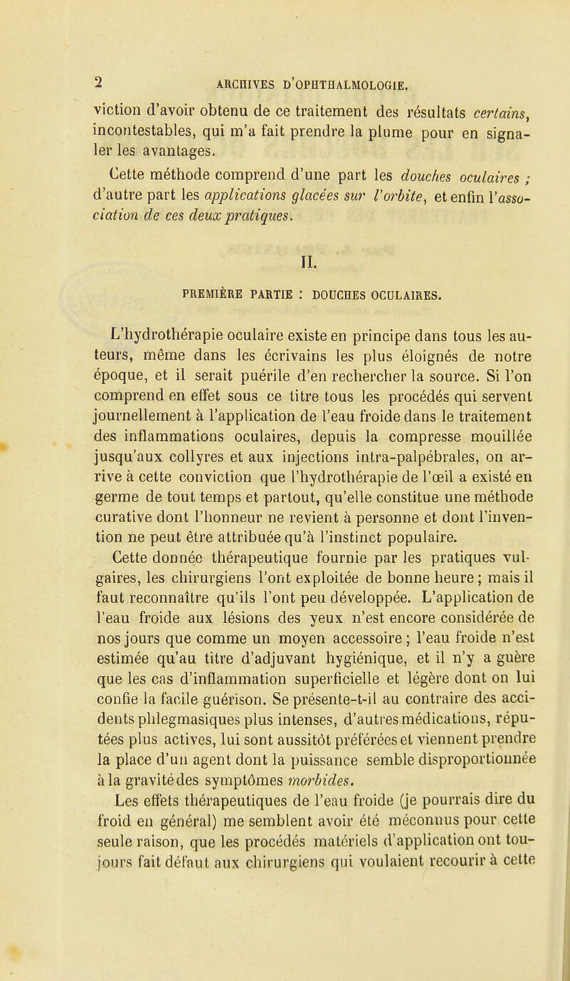 viction d'avoir obtenu de ce traitement des résultats certains, incontestables, qui m'a fait prendre la plume pour en signa- ler les avantages. Cette méthode comprend d'une part les douches oculaires ; d'autre part les applications glacées sur l'orbite, et enfin Y asso- ciation de ces deux pratiques. IL PREMIÈRE PARTIE : DOUCHES OCULAIRES. L'hydrothérapie oculaire existe en principe dans tous les au- teurs, même dans les écrivains les plus éloignés de notre époque, et il serait puérile d'en rechercher la source. Si l'on comprend en effet sous ce titre tous les procédés qui servent journellement à l'application de l'eau froide dans le traitement des inflammations oculaires, depuis la compresse mouillée jusqu'aux collyres et aux injections intra-palpébrales, on ar- rive à cette conviction que l'hydrothérapie de l'œil a existé en germe de tout temps et partout, qu'elle constitue une méthode curative dont l'honneur ne revient à personne et dont l'inven- tion ne peut être attribuée qu'à l'instinct populaire. Cette donnée thérapeutique fournie par les pratiques vul- gaires, les chirurgiens l'ont exploitée de bonne heure ; mais il faut reconnaître qu'ils l'ont peu développée. L'application de l'eau froide aux lésions des yeux n'est encore considérée de nos jours que comme un moyen accessoire ; l'eau froide n'est estimée qu'au titre d'adjuvant hygiénique, et il n'y a guère que les cas d'inflammation superficielle et légère dont on lui confie la facile guérison. Se présente-1-il au contraire des acci- dents phlegmasiques plus intenses, d'autres médications, répu- tées plus actives, lui sont aussitôt préférées et viennent prendre la place d'un agent dont la puissance semble disproportionnée à la gravitédes symptômes morbides. Les effets thérapeutiques de l'eau froide (je pourrais dire du froid en général) me semblent avoir été méconnus pour cette seule raison, que les procédés matériels d'application ont tou- jours fait défaut aux chirurgiens qui voulaient recourir à cette