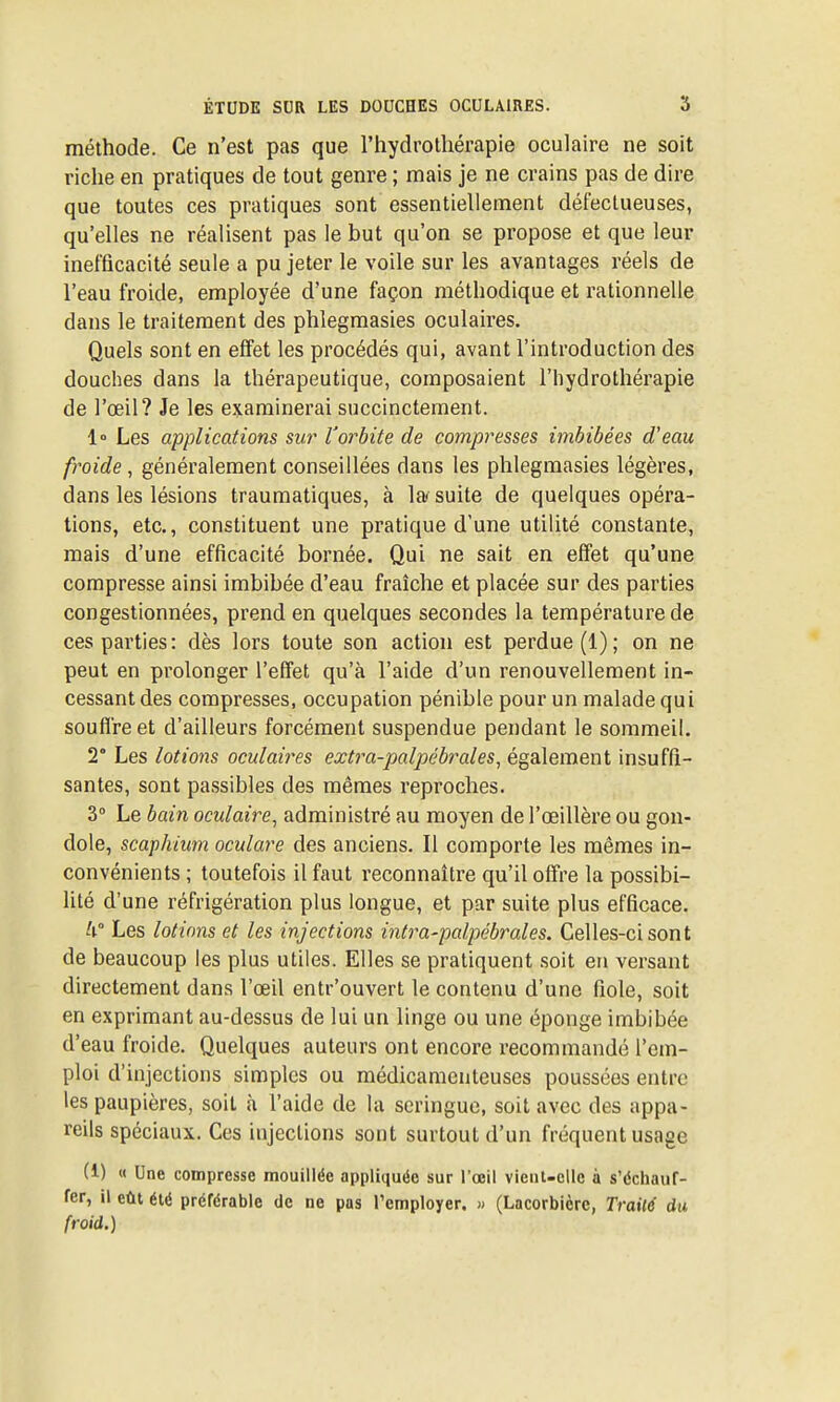 méthode. Ce n'est pas que l'hydrothérapie oculaire ne soit riche en pratiques de tout genre ; mais je ne crains pas de dire que toutes ces pratiques sont essentiellement défectueuses, qu'elles ne réalisent pas le but qu'on se propose et que leur inefficacité seule a pu jeter le voile sur les avantages réels de l'eau froide, employée d'une façon méthodique et rationnelle dans le traitement des phlegraasies oculaires. Quels sont en effet les procédés qui, avant l'introduction des douches dans la thérapeutique, composaient l'iiydrothérapie de l'œil? Je les examinerai succinctement. 1° Les applications sur l'orbite de compresses imbibées d'eau froide, généralement conseillées dans les phlegmasies légères, dans les lésions traumatiques, à la suite de quelques opéra- tions, etc., constituent une pratique d'une utilité constante, mais d'une efficacité bornée. Qui ne sait en effet qu'une compresse ainsi imbibée d'eau fraîche et placée sur des parties congestionnées, prend en quelques secondes la température de ces parties: dès lors toute son action est perdue (1); on ne peut en prolonger l'effet qu'à l'aide d'un renouvellement in- cessant des compresses, occupation pénible pour un malade qui souffre et d'ailleurs forcément suspendue pendant le sommeil. 2° Les lotions oculaires extra-palpébrales^ également insuffi- santes, sont passibles des mêmes reproches. 3° Le bain oculaire, administré au moyen de l'œillère ou gon- dole, scapkiim oculare des anciens. Il comporte les mêmes in- convénients ; toutefois il faut reconnaître qu'il offre la possibi- lité d'une réfrigération plus longue, et par suite plus efficace. Il Les lotions et les injections intra-palpébrales. Celles-ci sont de beaucoup les plus utiles. Elles se pratiquent .soit en versant directement dans l'œil entr'ouvert le contenu d'une fiole, soit en exprimant au-dessus de lui un linge ou une éponge imbibée d'eau froide. Quelques auteurs ont encore recommandé l'em- ploi d'injections simples ou médicamenteuses poussées entre les paupières, soit à l'aide de la seringue, soit avec des appa- reils spéciaux. Ces injections sont surtout d'un fréquent usage (1) « Une compresse mouillée appliquée sur l'œil vienl-clle à s'échauf- fer, il eût élé préférable de ne pas l'employer. » (Lacorbière, Trailé du froid.)