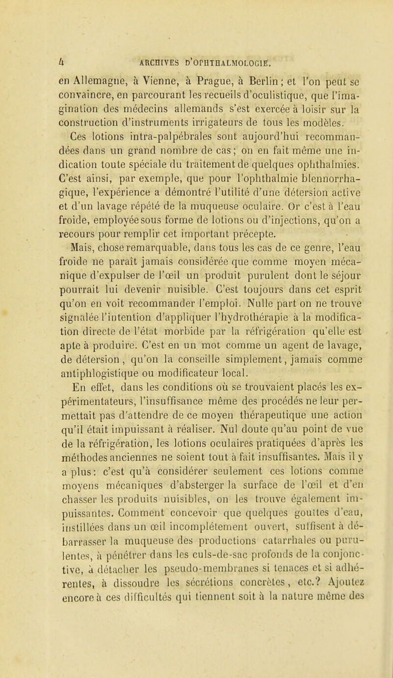 en Allemagne, à Vienne, à Prague, à Berlin; et l'on peut se convaincre, en parcourant les recueils d'oculistique, que l'ima- ginalion des médecins allemands s'est exercée à loisir sur la construction d'instruments irrigateurs de tous les modèles. Ces lotions intra-palpébrales sont aujourd'hui recomman- dées dans un grand nombre de cas ; on en fait même une in- dication toute spéciale du traitement de quelques ophthalmies. C'est ainsi, par exemple, que pour l'ophthalraie blennorrha- gique, l'expérience a démontré l'utilité d'une détersion active et d'un lavage répété de la muqueuse oculaire. Or c'est à l'eau froide, employée sous forme de lotions ou d'injections, qu'on a recours pour remplir cet important précepte. Mais, chose remarquable, dans tous les cas de ce genre, l'eau froide ne paraît jamais considérée que comme moyen méca- nique d'expulser de l'œil un produit purulent dont le séjour pourrait lui devenir nuisible. C'est toujours dans cet esprit qu'on en voit recommander l'emploi. Nulle part on ne trouve signalée l'intention d'appliquer l'hydrothérapie à la modifica- tion directe de l'état morbide par la réfrigération qu'elle est apte à produire. C'est en un mot comme un agent de lavage, de détersion, qu'on la conseille simplement, jamais comme antiphlogistique ou modificateur local. En effet, dans les conditions où se trouvaient placés les ex- périmentateurs, l'insuffisance même des procédés ne leur per- mettait pas d'attendre de ce moyen thérapeutique une action qu'il était impuissant à réaliser. Nul doute qu'au point de vue de la réfrigération, les lotions oculaires pratiquées d'après les méthodes anciennes ne soient tout à fait insuffisantes. Mais il y a plus : c'est qu'à considérer seulement ces lotions comme moyens mécaniques d'absterger la surface de l'œil et d'en chasser les produits nuisibles, on les trouve également im- puissantes. Comment concevoir que quelques gouttes d'eau, instillées dans un œil incomplètement ouvert, sutfisent à dé- barrasser la muqueuse des productions catarrhales ou puru- lentes, à pénétrer dans les culs-de-sac profonds de la conjonc- tive, à détacher les pseudo-membranes si tenaces et si adhé- rentes, à dissoudre les sécrétions concrètes, etc.? Ajoutez encore à ces difficultés qui tiennent soit à la nature même des