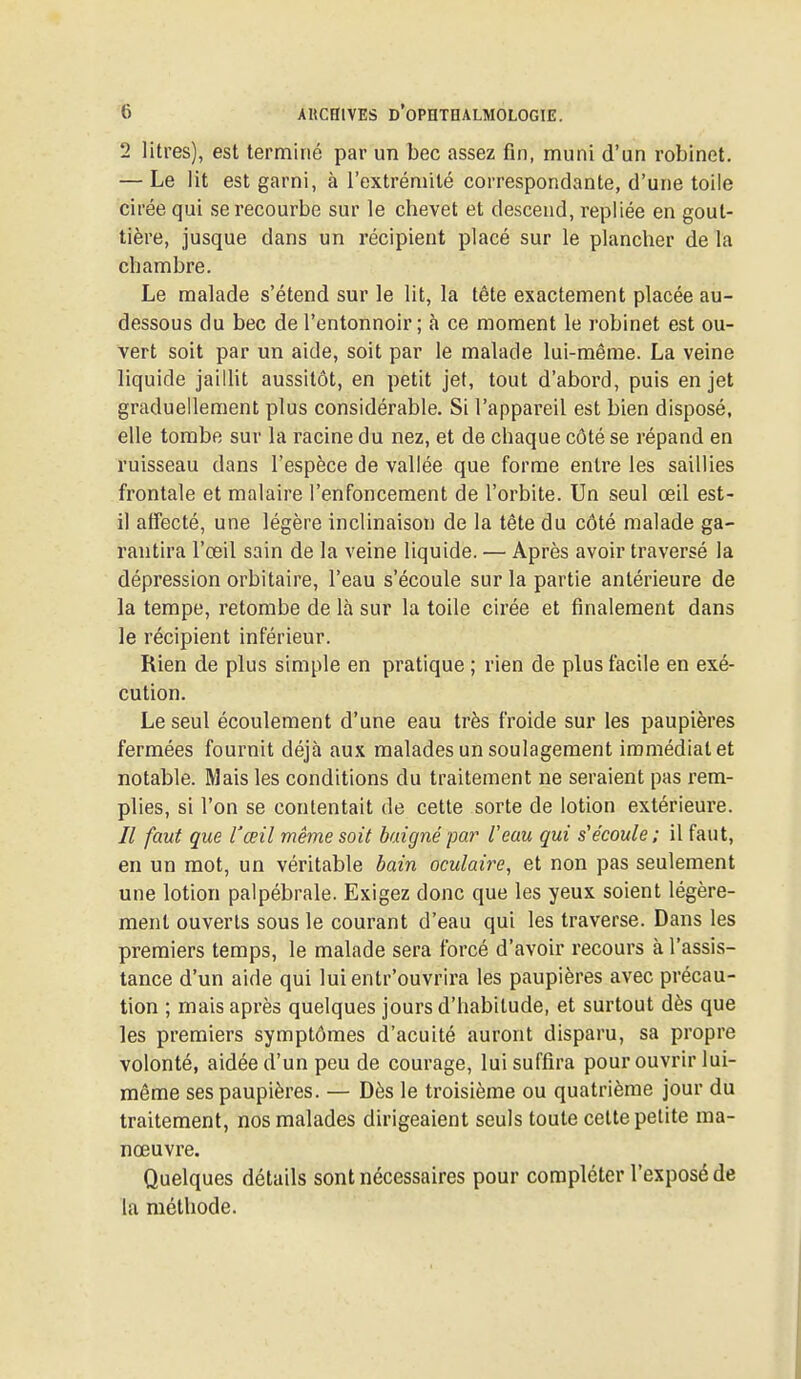 2 litres), est terminé par un bec assez fin, muni d'un robinet. — Le lit est garni, à l'extrémité correspondante, d'une toile cirée qui se recourbe sur le chevet et descend, repliée en gout- tière, jusque dans un récipient placé sur le plancher de la chambre. Le malade s'étend sur le lit, la tête exactement placée au- dessous du bec de l'entonnoir ; à ce moment le robinet est ou- vert soit par un aide, soit par le malade lui-même. La veine liquide jaillit aussitôt, en petit jet, tout d'abord, puis en jet graduellement plus considérable. Si l'appareil est bien disposé, elle tombe sur la racine du nez, et de chaque côté se répand en ruisseau dans l'espèce de vallée que forme entre les saillies frontale et malaire l'enfoncement de l'orbite. Un seul œil est- il affecté, une légère inclinaison de la tête du côté malade ga- rantira l'œil sain de la veine liquide. — Après avoir traversé la dépression orbitaire, l'eau s'écoule sur la partie antérieure de la tempe, retombe de là sur la toile cirée et finalement dans le récipient inférieur. Rien de plus simple en pratique ; rien de plus facile en exé- cution. Le seul écoulement d'une eau très froide sur les paupières fermées fournit déjà aux malades un soulagement immédiat et notable. Mais les conditions du traitement ne seraient pas rem- plies, si l'on se contentait de cette sorte de lotion extérieure. Il faut que l'œil même soit baigné par Veau qui s'écoule; il faut, en un mot, un véritable bain oculaire, et non pas seulement une lotion palpébrale. Exigez donc que les yeux soient légère- ment ouverts sous le courant d'eau qui les traverse. Dans les premiers temps, le malade sera forcé d'avoir recours à l'assis- tance d'un aide qui lui entr'ouvrira les paupières avec précau- tion ; mais après quelques jours d'habitude, et surtout dès que les premiers symptômes d'acuité auront disparu, sa propre volonté, aidée d'un peu de courage, lui suffira pour ouvrir lui- même ses paupières. — Dès le troisième ou quatrième jour du traitement, nos malades dirigeaient seuls toute cette petite ma- nœuvre. Quelques détails sont nécessaires pour compléter l'exposé de la méthode.