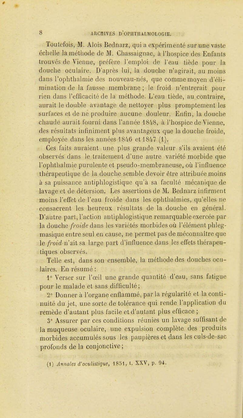 Toutefois, M. Mois Bednarz, qui a expérimenté sur une vaste échelle la méthode de M. Chassaignac, à l'hospice des Enfants trouvés de Vienne, préfère l'emploi de l'eau tiède pour la douche oculaire. D'après lui, la douche n'agirait, au moins dans l'ophthalmie des nouveau-nés, que comme moyen d'éli- mination de la fausse membrane ; le froid n'entrerait pour rien dans l'efficacité de la méthode. L'eau tiède, au contraire, aurait le double avantage de nettoyer plus proraptement les surfaces et de ne produire aucune douleur. Enfin, la douche chaude aurait fourni dans l'année iShS, à l'hospice de Vienne, des résultats infiniment plus avantageux que la douche froide, employée dans les années 18^i6 etl8Zi7 (1). Ces faits auraient une plus grande valeur s'ils avaient été observés dans le traitement d'une antre variété morbide que l'oplithalmie purulente et pseudo-membraneuse, où l'influence thérapeutique de la douche semble devoir être attribuée moins à sa puissance antiphlogistique qu'à sa faculté mécanique de lavage et de détersion. Les assertions de M. Bednarz infirment moins l'effet de l'eau froide dans les ophthalmies, qu'elles ne consacrent les heureux résultats de la douche en général. D'autre part, l'action antiphlogistique remarquable exercée par la douche froide dans les variétés morbides oîi l'élément phleg- masique entre seul en cause, ne permet pas de méconnaître que le froid n'ait sa large part d'influence dans les effets thérapeu- tiques observés. Telle est, dans son ensemble, la méthode des douches ocu- laires. En résumé : 1° Verser sur l'œil une grande quantité d'eau, sans fatigue pour le malade et sans difficulté; 2° Donner à l'organe enflammé, par la régularité et la conti- nuité du jet, une sorte de tolérance qui rende l'application du remède d'autant plus facile et d'autant plus efficace ; 3° Assurer par ces conditions réunies un lavage suffisant de la muqueuse oculaire, une expulsion complète des produits morbides accumulés sous les paupières et dans les culs-de-sac profonds de la conjonctive ; (1) Annales d'ocuUsliquc, 1851, t. XXV, p. 94.