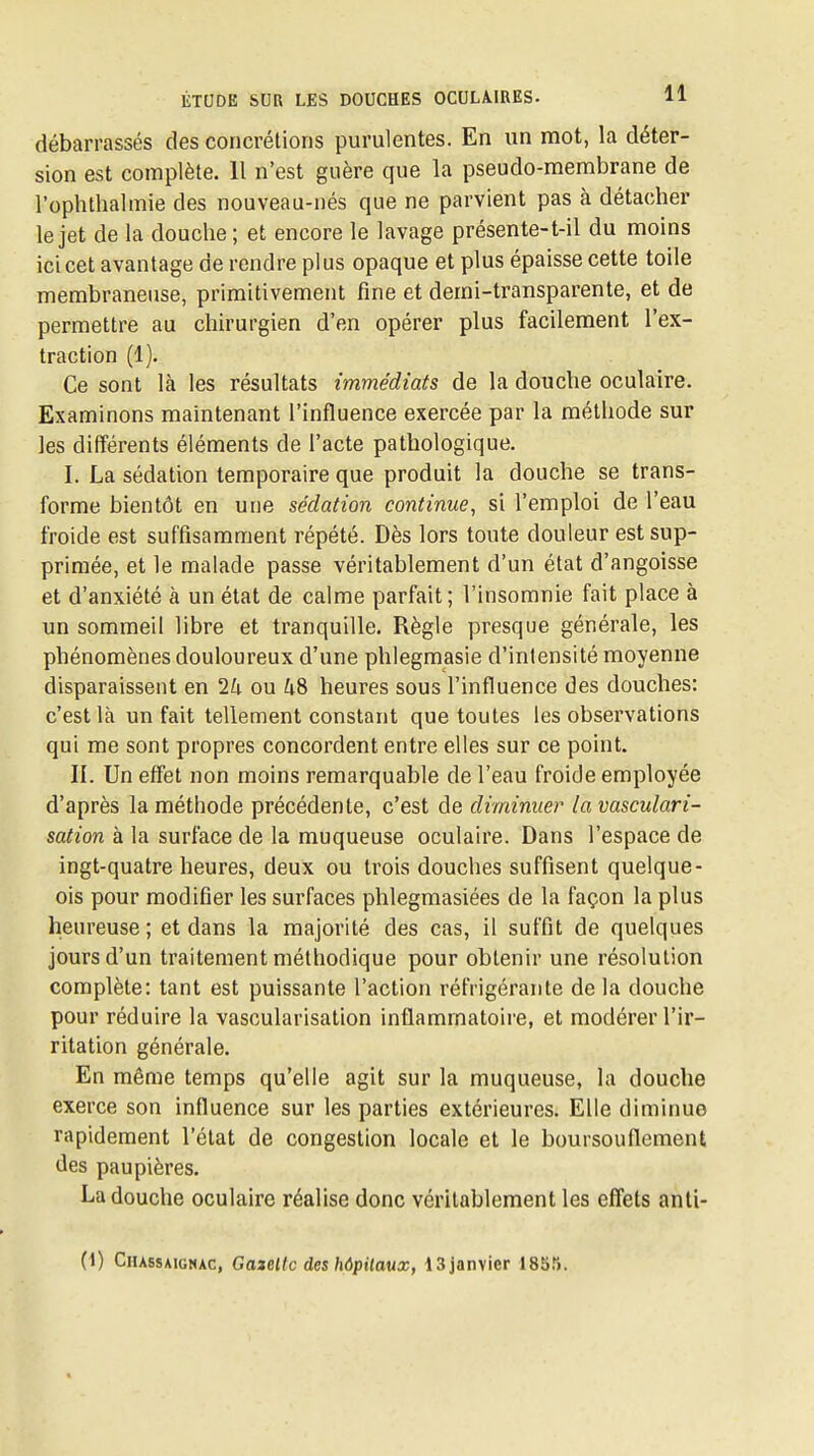 débarrassés des concrétions purulentes. En un mot, la déter- sion est complète. 11 n'est guère que la pseudo-membrane de l'ophthalmie des nouveau-nés que ne parvient pas à détacher le jet de la douche ; et encore le lavage présente-t-il du moins icicet avantage de rendre plus opaque et plus épaisse cette toile membraneuse, primitivement fine et demi-transparente, et de permettre au chirurgien d'en opérer plus facilement l'ex- traction (1). Ce sont là les résultats immédiats de la douche oculaire. Examinons maintenant l'influence exercée par la méthode sur les différents éléments de l'acte pathologique. I. La sédation temporaire que produit la douche se trans- forme bientôt en une sédation continue^ si l'emploi de l'eau froide est suffisamment répété. Dès lors toute douleur est sup- primée, et le malade passe véritablement d'un état d'angoisse et d'anxiété à un état de calme parfait; l'insomnie fait place à un sommeil libre et tranquille. Règle presque générale, les phénomènes douloureux d'une phlegmasie d'intensité moyenne disparaissent en 1h ou 48 heures sous l'influence des douches: c'est là un fait tellement constant que toutes les observations qui me sont propres concordent entre elles sur ce point. II. Un effet non moins remarquable de l'eau froide employée d'après la méthode précédente, c'est de diminuer la vasculari- sation à la surface de la muqueuse oculaire. Dans l'espace de ingt-quatre heures, deux ou trois douches suffisent quelque- ois pour modifier les surfaces phlegmasiées de la façon la plus heureuse; et dans la majorité des cas, il suffit de quelques jours d'un traitement méthodique pour obtenir une résolution complète: tant est puissante l'action réfrigérante de la douche pour réduire la vascularisation inflammatoire, et modérer l'ir- ritation générale. En même temps qu'elle agit sur la muqueuse, la douche exerce son influence sur les parties extérieures. Elle diminue rapidement l'état de congestion locale et le boursouflement des paupières. La douche oculaire réalise donc véritablement les efi'ets anti- 0) Chassaignac, Gazeltc des hôpitaux, ISjanvier 185ti.