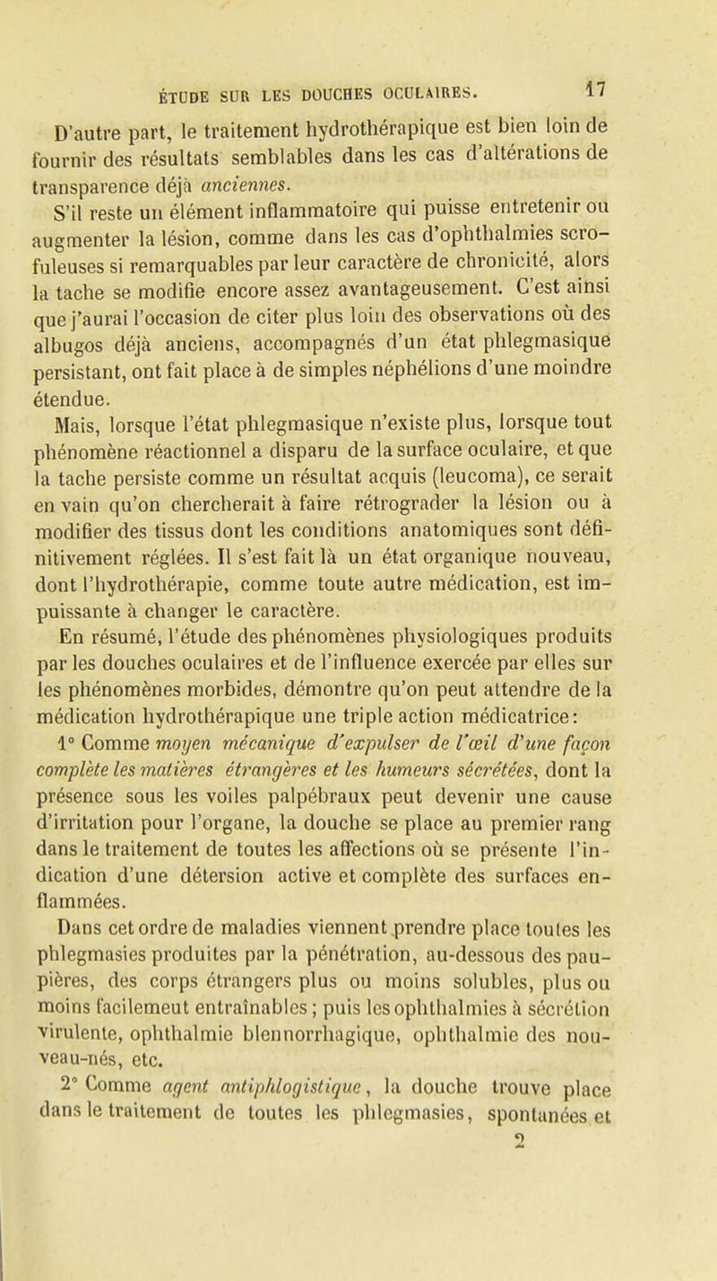 D'autre part, le traitement hydrothérapique est bien loin de fournir des résultats semblables dans les cas d'altérations de transparence déjà anciennes. S'il reste un élément inflammatoire qui puisse entretenir ou augmenter la lésion, comme dans les cas d'ophthalmies scro- fuleuses si remarquables par leur caractère de chronicité, alors la tache se modifie encore assez avantageusement. C'est ainsi que j'aurai l'occasion de citer plus loin des observations où des albugos déjà anciens, accompagnés d'un état phlegmasique persistant, ont fait place à de simples néphélions d'une moindre étendue. Mais, lorsque l'état phlegmasique n'existe plus, lorsque tout phénomène réactionnel a disparu de la surface oculaire, et que la tache persiste comme un résultat acquis (leucoma), ce serait en vain qu'on chercherait à faire rétrograder la lésion ou à modifier des tissus dont les conditions anatomiques sont défi- nitivement réglées. Il s'est fait là un état organique nouveau, dont l'hydrothérapie, comme toute autre médication, est im- puissante à changer le caractère. En résumé, l'étude des phénomènes physiologiques produits par les douches oculaires et de l'influence exercée par elles sur les phénomènes morbides, démontre qu'on peut attendre de la médication hydrothérapique une triple action médicatrice: 1° Comme moyen mécanique d'expulser de l'œil d'une façon complète les matières étrangères et les humeurs sécrétées, dont la présence sous les voiles palpébraux peut devenir une cause d'irritation pour l'organe, la douche se place au premier rang dans le traitement de toutes les afïections où se présente l'in- dication d'une détersion active et complète des surfaces en- flammées. Dans cet ordre de maladies viennent,prendre place toutes les phlegmasies produites par la pénétration, au-dessous des pau- pières, des corps étrangers plus ou moins solubles, plus ou moins facilemeut entraînabics ; puis lesophthalmies à sécrétion virulente, ophthalmie blennorrhagique, ophthalraie des nou- veau-nés, etc. 2° Comme agent antiphlogistique, la douche trouve place dans le traitement de toutes les phlegmasies, spontanées et 2