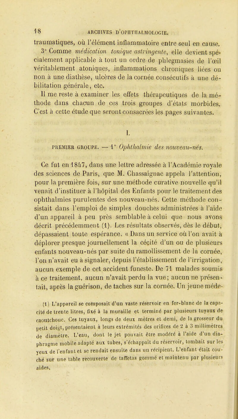 trauraatiques, où l'élément inflammatoire entre seul en cause. 3° Comme médication tonique astringente^ elle devient spé- cialement applicable à tout un ordre de phlegmasies de l'œil véritablement atoniques, inflammations chroniques liées ou non à une dialhèse, ulcères de la cornée consécutifs k une dé- bilitation générale, etc. Il me reste à examiner les elïets thérapeutiques de la mé- thode dans chacun de ces trois groupes d'états morbides. C'est à cette étude que seront consacrées les pages suivantes. 1. PREMIER GROUPE. — 1° Oplitlialmie des nouveau-nés. Ce fut en 1847, dans une lettre adressée à l'Académie royale des sciences de Paris, que M. Chassaignac appela l'attention, pour la première fois, sur une méthode curative nouvelle qu'il venait d'instituer à l'hôpital des Enfants pour le traitement des ophthalmies purulentes des nouveau-nés. Cette méthode con- sistait dans l'emploi de simples douches administrées à l'aide d'un appareil à peu près semblable à celui que nous avons décrit précédemment (1). Les résultats observés, dès le début, dépassaient toute espérance. « Dans un service où l'on avait à déplorer presque journellement la cécité d'un ou de plusieurs enfants nouveau-nés par suite du ramollissement de la cornée, l'on n'avait eu à signaler, depuis l'établissement de l'irrigation, aucun exemple de cet accident funeste. De 71 malades soumis à ce traitement, aucun n'avait perdu la vue; aucun ne présen- tait, après laguérison, de taches sur la cornée. Un jeune méde- (1) L'appareil se composait d'un vaste réservoir en fer-blanc de la capa- cité de trente litres, flxé à la muraille et terminé par plusieurs tujaux de caontchouc. Ces tuyaux, longs de deux mètres et demi, de la grosseur du petit doigt, présentaient à leurs extrémités des orifices de 2 à 3 millimètres de diamètre. L'eau, dont le jet pouvait être modéré à l'aide d'un dia- phragme mobile adapté aux tubes, s'échappait du réservoir, tombait sur les yeux de renfanl et se rendait ensuite dans un récipient. L'enfant était cou- ché sur une table recouverte de taffetas gommé et maintenu par plusieurs aides.
