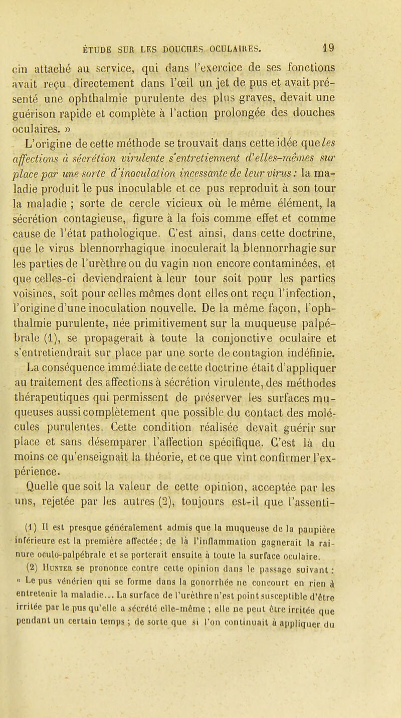 cili attaché au service, qui dans l'exercice de ses fonctions avait reçu directement dans l'œil un jet de pus et avait pré- senté une oplithalmie purulente des plus graves, devait une guérison rapide et complète à l'action prolongée des douches oculaires, » L'origine de cette méthode se trouvait dans cette idée que/es affections à sécrétion virulente s'entretiennent d'elles-mêmes sur place par une sorte d'inoculation incessante de leur virus: la ma- ladie produit le pus inoculable et ce pus reproduit à son tour la maladie ; sorte de cercle vicieux où le même élément, la sécrétion contagieuse, figure à la fois comme effet et comme cause de l'état pathologique. C'est ainsi, dans cette doctrine, que le virus blennorrhagique inoculerait la blennorrhagie sur les parties de l'urèthre ou du vagin non encore contaminées, et que celles-ci deviendraient à leur tour soit pour les parties voisines, soit pour celles mêmes dont elles ont reçu l'infection, l'origine d'une inoculation nouvelle. De la même façon, l'oph- thalmie purulente, née primitivement sur la muqueuse palpé- brale (1), se propagerait à toute la conjonctive oculaire et s'entretiendrait sur place par une sorte de contagion indéfinie. Ija conséquence immédiate de cette doctrine était d'appliquer au traitement des affections à sécrétion virulente, des méthodes thérapeutiques qui permissent de préserver les surfaces mu- queuses aussi complètement que possible du contact des molé- cules purulentes. Cette condition réalisée devait guérir sur place et sans désemparer l'alFection spécifique. C'est là du moins ce qu'enseignait la théorie, et ce que vint confirmer l'ex- périence. Quelle que soit la valeur de cette opinion, acceptée par les uns, rejetée par les autres {1), toujours est-il que l'assenli- (1) Il esl presque généralement admis que la muqueuse de la paupière inférieure csl la première afTectée; de là l'inflammalion gagnerait la rai- nure oculo-palpébrale et se porterait ensuite à toute la surface oculaire. (2) lIuNTEH se prononce contre celte opinion dans le passage suivant :  Le pus vénérien qui se forme dans la gonorrhée ne concourt en rien à entretenir la maladie... La surface de l'urèthre n'est pointsusccplibic d'être irritée par le pus qu'elle a sécrété clle-mCmc ; elle ne peut être irritée que pendant un certain temps ; de sotte que si l'on continuait à appliquer du