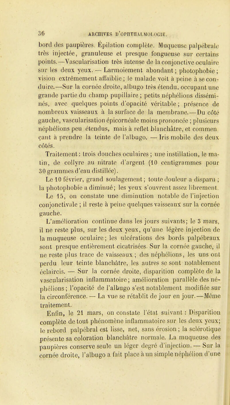 bord des paupières. Épilation complète. Muqueuse palpébrale très injectée, granuleuse et presque fongueuse sur certains points.—Vascularisation très intense de la conjonctive oculaire sur les deux yeux. — Larmoiement abondant ; photophobie ; vision extrêmement affaiblie; le malade voit à peine à se con- duire.—Sur la cornée droite, albugo très étendu, occupant une grande partie du champ pupillaire ; petits néphélions dissémi- nés, avec quelques points d'opacité véritable ; présence de nombreux vaisseaux à la surface de la membrane.—Du côté gauche, vascularisation épicornéale moins prononcée ; plusieurs néphélions peu étendus, mais à reflet blanchâtre, et commen çant à prendre la teinte de l'albugo. — Iris mobile des deux côtés. Traitement : trois douches oculaires ; une instillation, le ma- tin, de collyre au nitrate d'argent (10 centigrammes pour 30 grammes d'eau distillée). Le 10 février, grand soulagement; toute douleur a disparu ; la photophobie a diminué; les yeux s'ouvrent assez librement. Le 15, on constate une diminution notable de l'injection conjonctivale ; il reste à peine quelques vaisseaux sur la cornée gauche. L'amélioration continue dans les jours suivants; le 3 mars, il ne reste plus, sur les deux yeux, qu'une légère injection de la muqueuse oculaire; les ulcérations des bords palpébraux sont presque entièrement cicatrisées. Sur la cornée gauche, il ne reste plus trace de vaisseaux ; des néphélions, les uns ont perdu leur teinte blanchâtre, les autres se sont notablement éclaircis. — Sur la cornée droite, disparition complète de la vascularisation inflammatoire; amélioration parallèle des né- phélions; l'opacité de l'albugo s'est notablement modifiée sur la circonférence. — La vue se rétablit de jour en jour.—Même traitement. Enfin, le 21 mars, on constate l'état suivant : Disparition complète de tout phénomène inflammatoire sur les deux yeux; le rebord palpébral est lisse, net, sans érosion; la sclérotique présente sa coloration blanchâtre normale. La muqueuse des paupières conserve seule un léger degré d'injection. — Sur la cornée droite, l'albugo a fait place à un simple népliélion d'une