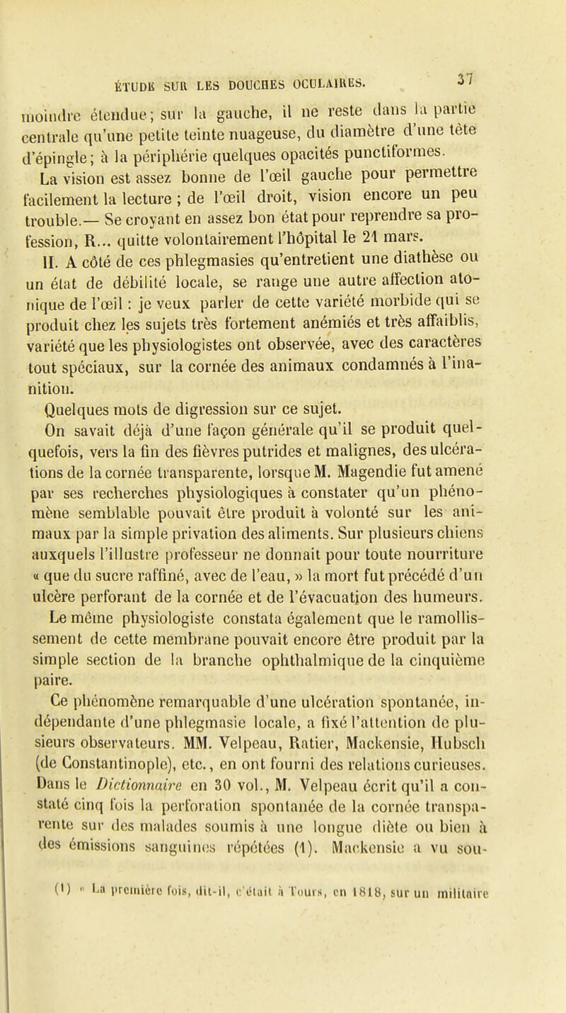 moindre élonduc; sur la gauche, il ne reste dans la partie centrale qu'une petite teinte nuageuse, du diamètre d'une tète d'épingle; à la périphérie quelques opacités punctiforraes. La vision est assez bonne de l'œil gauche pour permettre facilement la lecture ; de l'œil droit, vision encore un peu trouble.— Se croyant en assez bon état pour reprendre sa pro- fession, R... quitte volontairement l'hôpital le 21 mars. II. A côté de ces phlegraasies qu'entretient une diathèse ou un élat de débilité locale, se range une autre affection alo- riique de l'œil : je veux parler de cette variété morbide qui se produit chez les sujets très fortement anémiés et très affaiblis, variété que les physiologistes ont observée, avec des caractères tout spéciaux, sur la cornée des animaux condamnés à l'ina- nition. Quelques mots de digression sur ce sujet. On savait déjà d'une façon générale qu'il se produit quel- quefois, vers la fin des fièvres putrides et malignes, des ulcéra- tions de la cornée transparente, lorsque M. Magendie fut amené par ses recherches physiologiques à constater qu'un phéno- mène semblable pouvait être produit à volonté sur les ani- maux par la simple privation des aliments. Sur plusieurs chiens auxquels l'illustre professeur ne donnait pour toute nourriture « que du sucre raffiné, avec de l'eau, » la mort fut précédé d'un ulcère perforant de la cornée et de l'évacuation des humeurs. Le même physiologiste constata également que le ramollis- sement de cette membrane pouvait encore être produit par la simple section de la branche ophthalmique de la cinquième paire. Ce phénomène remarquable d'une ulcération spontanée, in- dépendante d'une phlegmasie locale, a fixé l'attention de plu- sieurs observateurs. MM. Velpeau, Ratier, Mackensie, Ilubsch (de Constantinople), etc., en ont fourni des relations curieuses. Dans le Dictionnaire en 30 vol., M. Velpeau écrit qu'il a con- staté cinq fois la perforation spontanée de la cornée transpa- rente sur des malades soumis à une longue diète ou bien à dos émissions sanguitKis répétées (1). Mackensie a vu sou-