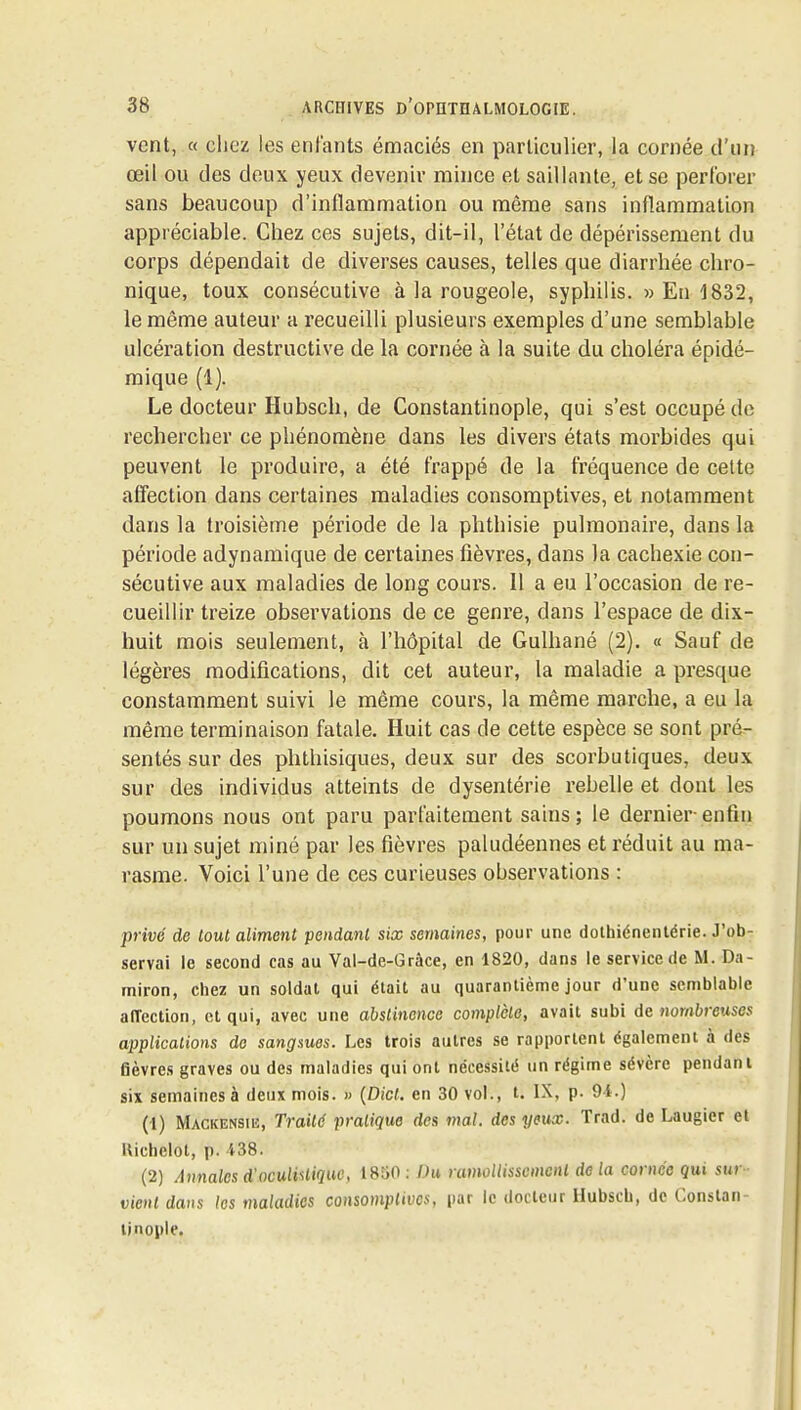 vent, « chez les entants émaciés en particulier, la cornée d'un œil ou des deux yeux devenir mince et saillante, et se perforer sans beaucoup d'inflammation ou môme sans inflammation appréciable. Chez ces sujets, dit-il, l'état de dépérissement du corps dépendait de diverses causes, telles que diarrhée chro- nique, toux consécutive à la rougeole, syphilis. » En 1832, le même auteur a recueilli plusieurs exemples d'une semblable ulcération destructive de la cornée à la suite du choléra épidé- mique (1). Le docteur Hubsch, de Constantinople, qui s'est occupé de rechercher ce phénomène dans les divers états morbides qui peuvent le produire, a été frappé de la fréquence de celte affection dans certaines maladies consomptives, et notamment dans la troisième période de la phthisie pulmonaire, dans la période adynamique de certaines fièvres, dans la cachexie con- sécutive aux maladies de long cours. 11 a eu l'occasion de re- cueillir treize observations de ce genre, dans l'espace de dix- huit mois seulement, à l'hôpital de Gulhané (2). « Sauf de légères modifications, dit cet auteur, la maladie a presque constamment suivi le même cours, la même marche, a eu la même terminaison fatale. Huit cas de cette espèce se sont pré- sentés sur des phthisiques, deux sur des scorbutiques, deux sur des individus atteints de dysentérie rebelle et dont les poumons nous ont paru parfaitement sains ; le dernier enfin sur un sujet miné par les fièvres paludéennes et réduit au ma- rasme. Voici l'une de ces curieuses observations : privé de tout aliment pendant six semaines, pour une dolhiénentérie. J'ob- servai le second cas au Val-de-Grâce, en 1820, dans le service de M. Da- miron, chez un soldat qui était au quarantième jour d'une semblable alTection, et qui, avec une abslinonce complète, avait subi de nombreuses applications do sangsues. Les trois autres se rapportent également à des fièvres graves ou des maladies qui ont nécessité un régime sévère pendant six semaines à deux mois. » {Dict. en 30 vol., t. IX, p. 9i.) (1) Mackensiiî, Traité pratique des mal, des yeux. Trad. de Laugier et llichelot, p. 438. (2) Annales d'oculi^liquc, 1850 : Ou ramollissement de la cornée qui sur vient dans les maladies consomplwes, par le docteur llubscb, de Constan- tinople.