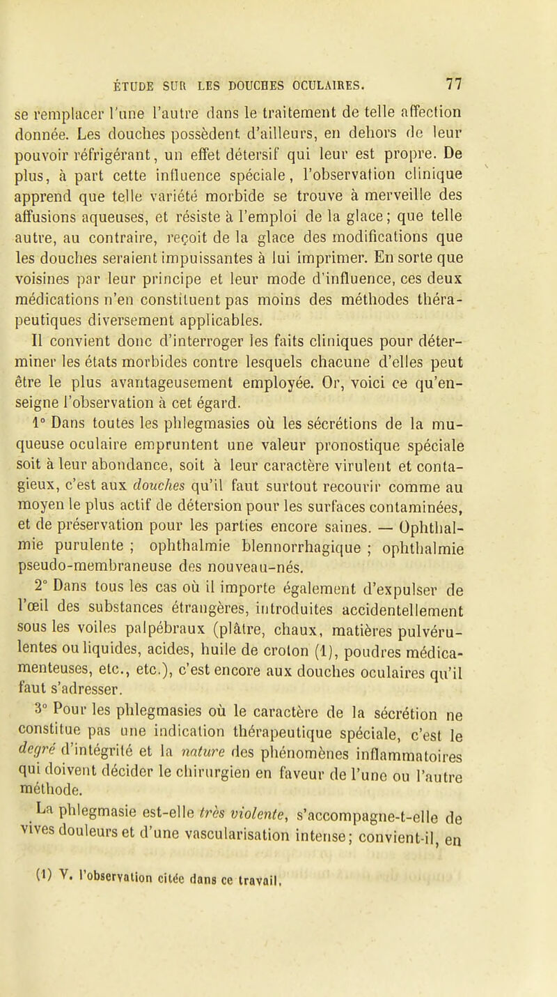 se remplacer l'une l'autre dans le traitement de telle affection donnée. Les douches possèdent d'ailleurs, en dehors do leur pouvoir réfrigérant, un effet détersif qui leur est propre. De plus, à part cette influence spéciale, l'observation clinique apprend que telle variété morbide se trouve à merveille des affusions aqueuses, et résiste à l'emploi de la glace ; que telle autre, au contraire, reçoit de la glace des modifications que les douches seraient impuissantes à lui imprimer. En sorte que voisines par leur principe et leur mode d'influence, ces deux médications n'en constituent pas moins des méthodes théra- peutiques diversement applicables. Il convient donc d'interroger les faits cliniques pour déter- miner les états morbides contre lesquels chacune d'elles peut être le plus avantageusement employée. Or, voici ce qu'en- seigne l'observation à cet égard. 1° Dans toutes les phlegmasies oii les sécrétions de la mu- queuse oculaire empruntent une valeur pronostique spéciale soit à leur abondance, soit à leur caractère virulent et conta- gieux, c'est aux douches qu'il faut surtout recourir comme au moyen le plus actif de détersion pour les surfaces contaminées, et de préservation pour les parties encore saines. — Ophthal- mie purulente ; ophthalmie blennorrhagique ; ophthalmie pseudo-membraneuse des nouveau-nés. 2° Dans tous les cas où il importe également d'expulser de l'œil des substances étrangères, introduites accidentellement sous les voiles palpébraux (plâtre, chaux, matières pulvéru- lentes ou liquides, acides, huile de crolon (1), poudres médica- menteuses, etc., etc.), c'est encore aux douches oculaires qu'il faut s'adresser. 3° Pour les phlegmasies où le caractère de la sécrétion ne constitue pas une indication thérapeutique spéciale, c'est le degré d'intégrité et la 7inture des phénomènes inflammatoires qui doivent décider le cliirurgien en faveur de l'une ou l'autre méthode. La phlegmasie est-elle très violente, s'accompagne-t-elle de vives douleurs et d'une vascularisation intense; convient-il, en (1) V. l'observalion citée dans ce travail.