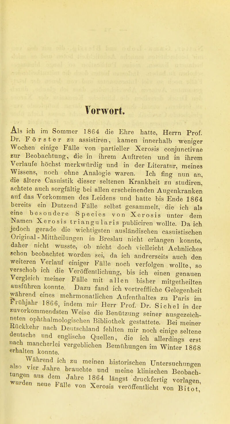 Vorwort. Als ich im Sommer 1864 die Ehre hatte, Herrn Prof. Dr. Förster zu assistiren, kamen innei-halb weniger Wochen einige Fälle von partieller Xerosis conjunctivae zur Beobachtung, die in ihrem Auftreten und in ihrem Verlaufe höchst merkwürdig und in der Literatur, meines Wissens, noch ohne Analogie waren. Ich fing nun an, die ältere Casuistik dieser seltenen Krankheit zu studiren, achtete auch sorgfältig bei allen erscheinenden Augenkranken auf das Vorkommen des Leidens und hatte bis Ende 1864 bereits ein Dutzend Fälle selbst gesammelt, die ich als eine besondere Species von Xerosis unter dem Namen Xerosis triangularis pubiiciren wollte. Da ich jedoch gerade die wichtigsten ausländischen casuistischen Original-Mittheilungen in Breslau nicht erlangen konnte, daher nicht wusste, ob nicht doch vieUeicht Aehnliches schon beobachtet worden sei, da ich andrerseits auch den weiteren Verlauf einiger Fälle noch verfolgen wollte, so verschob ich die Veröffentlichung, bis ich einen genauen Vergleich memer Fälle mit allen bisher mifgetheilten ausführen konnte. Dazu fand ich vortreffliche Gelegenheit wahrend eines mehrmonallichen Aufenthaltes zu Paris im Frühjahr 1866, indem mir Herr Prof. Dr. Sichel in der zuvorkommendsten Weise die Benützung seiner ausgezeich- neten ophthalmologischen Bibliothek gestattete. Bei meiner Kuckkehr nach Deutschland fehlten mir noch einige seltene deutsche und englische Quellen, die ich allerdings erst nach mancherlei vergeblichen Bemühungen im Winter 1868 ernalten konnte. '^ '^'nen historischen Untersuchungen tnLri . '^ klinischen Beobach- wufl ^^^^ druckfertig vorlagen wurden neue Fälle von Xerosis veröffentlicht von Bitot