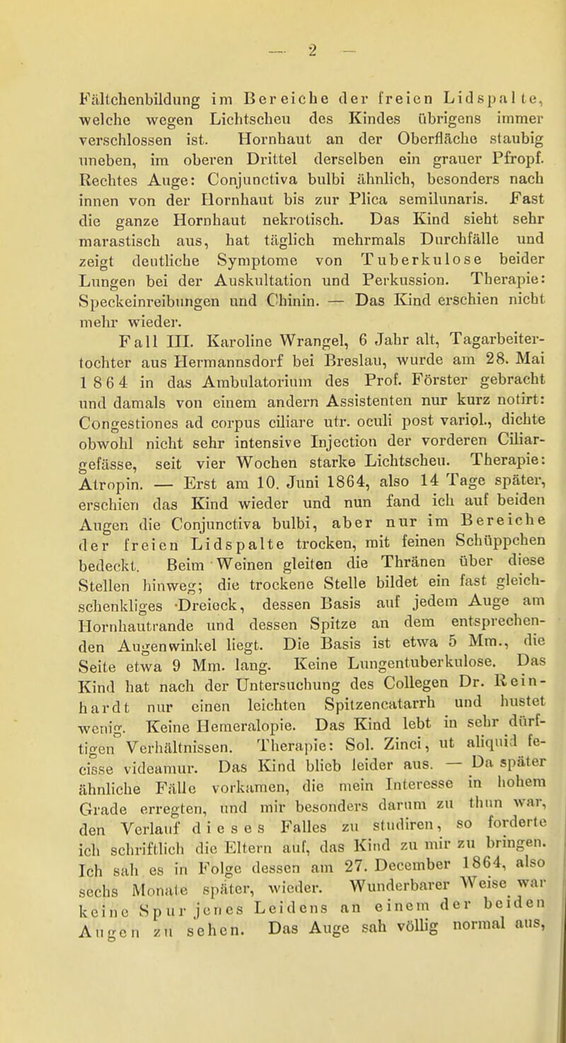 Fältchenbildung im Bei-eiche der freien Lidspalte, welche wegen Lichtscheu des Kindes übrigens immer verschlossen ist. Hornhaut an der Oberfläche staubig uneben, im oberen Drittel derselben ein grauer Pfropf. Rechtes Auge: Conjunctiva bulbi ähnlich, besonders nach innen von der Flornhaut bis zur Plica semilunaris. Fast die ganze Hornhaut nekrotisch. Das Kind sieht sehr marastisch aus, hat täglich mehrmals Durchfälle und zeigt deutliche Symptome von Tuberkulose beider Lungen bei der Auskultation und Perkussion. Therapie: Speckeinreibungen und Chinin. — Das Kind erschien nicht mehr wieder. Fall HI. Karoline Wrangel, 6 Jahr alt, Tagarbeiter- tochter aus Hermannsdorf bei Breslau, wurde am 28. Mai 1 8 6 4 in das Ambulatorium des Prof. Förster gebracht und damals von einem andern Assistenten nur kurz notirt: Congestiones ad corpus ciliare utr. oculi post variol., dichte obwohl nicht sehr intensive Injection der vorderen Ciliar- gefässe, seit vier Wochen starke Lichtscheu. Therapie: Atropin. — Erst am 10. Juni 1864, also 14 Tage später, erschien das Kind wieder und nun fand ich auf beiden Augen die Conjunctiva bulbi, aber nur im Bereiche der freien Lidspalte trocken, mit feinen Schüppchen bedeckt. Beim Weinen gleiten die Thränen über diese Stellen hinweg; die trockene Stelle bildet ein fast gleich- schenkliges -Dreieck, dessen Basis auf jedem Auge am Hornhautrande und dessen Spitze an dem entsprechen- den Augenwinkel liegt. Die Basis ist etwa 5 Mm., die Seite etwa 9 Mm. lang. Keine Lungentuberkulose. Das Kind hat nach der Untersuchung des CoUegen Dr. Rein- hardt nur einen leichten Spitzencatarrh und hustet wetn'g. Keine Hemeralopie. Das Kind lebt in sehr dürf- tigen Verhältnissen. Therapie: Sol. Zinci, ut aliqnid fe- cisse videamur. Das Kind blieb leider aus. — Da später ähnliche Fälle vorkamen, die mein Interesse in liohem Grade erregten, und mir besonders darum zu tlum war, den Verlauf dieses Falles zu studiren, so forderte ich schriftlich die Eltern auf, das Kitul zu mir zu bringen. Ich sah es in Folge dessen am 27. December 1864, also sechs Monate später, wieder. Wunderbarer Weise war keine Spur jenes Leidens an einem der beiden AuKcn zu sehen. Das Auge sah völlig normal aus,