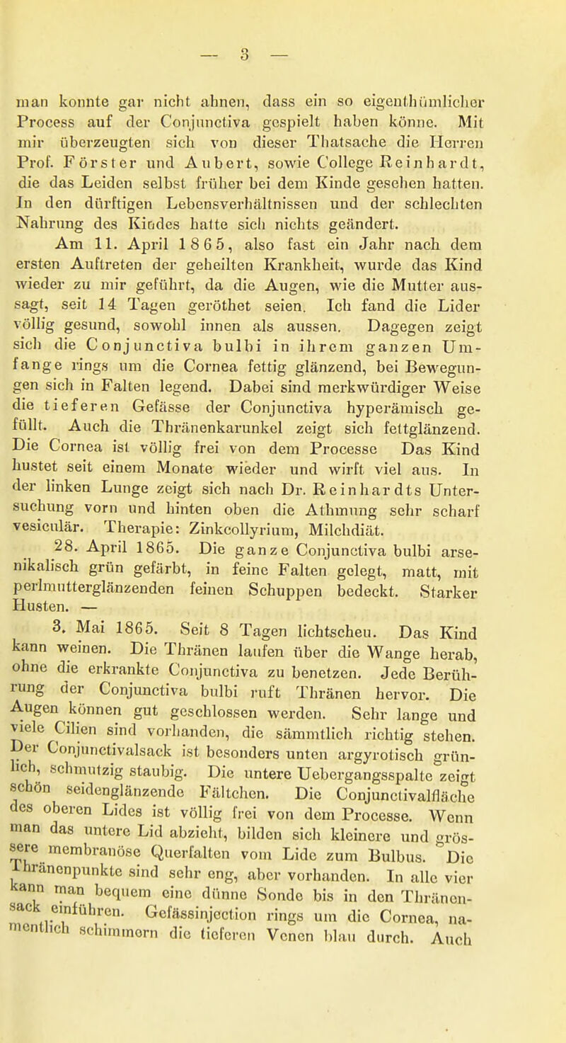 man konnte gar nicht ahnen, dass ein so eigenthümlicher Process auf der Conjnnctiva gespielt haben könne. Mit mir überzeugten sich von dieser Thatsache die Herren Prof. Förster und Aubert, sowie College Reinhardt, die das Leiden selbst früher bei dem Kinde gesehen hatten. In den dürftigen Lebensverhältnissen und der schlechten Nahrung des Kindes halte sich nichts geändert. Am IL April 1865, also fast ein Jahr nach dem ersten Auftreten der geheilten Krankheit, wui-de das Kind wieder zu mir geführt, da die Augen, wie die Mutter aus- sagt, seit 14 Tagen geröthet seien. Ich fand die Lider völlig gesund, sowohl innen als aussen. Dagegen zeigt sich die Conjunctiva bulbi in ihrem ganzen Um- fange rings um die Cornea fettig glänzend, bei Bewegun- gen sich in Falten legend. Dabei sind merkwürdiger Weise die tieferen Gefässe der Conjunctiva hyperämisch ge- füllt. Auch die Thränenkarunkel zeigt sich fettglänzend. Die Cornea ist völlig frei von dem Processe Das Kind hustet seit einem Monate wieder und wirft viel aus. In der linken Lunge zeigt sich nach Dr. Reinhardts Unter- suchung vorn und hinten oben die Athmung sehr scharf vesiculär. Therapie: Zinkcollyrium, Milchdiät. 28. April 1865. Die ganze Conjunctiva bulbi arse- nikalisch grün gefärbt, in feine Falten gelegt, matt, mit perlmntterglänzenden feinen Schuppen bedeckt. Starker Husten. — 3. Mai 1865. Seit 8 Tagen lichtscheu. Das Kind kann weinen. Die Thränen laufen über die Wange herab, ohne die erkrankte Conjunctiva zu benetzen. Jede Berüh- rung der Conjimctiva bulbi ruft Thränen hervor. Die Augen können gut geschlossen werden. Sehr lange und viele Cilien sind vorhanden, die sämmtlich richtig stehen. Der Conjunctivalsack ist besonders unten argyrotisch grün- lich, schmutzig staubig. Die untere Uebergangsspalte zeigt schön seidenglänzende Fältchen. Die Conjunclivalfläche des oberen Lides ist völlig frei von dem Processe. Wenn man das untere Lid abzieht, bilden sich kleinere und grös- ^re membranöse Querfalten vom Lide zum Bulbus. *'Die ihranenpunkte sind sehr eng, aber vorhanden. In alle vier Kann man bequem eine dünne Sonde bis in den Thränen- sack einführen. Gefässinjection rings um die Cornea, na- mentlich schuninorn die tieferen Venen blau durch. Auch