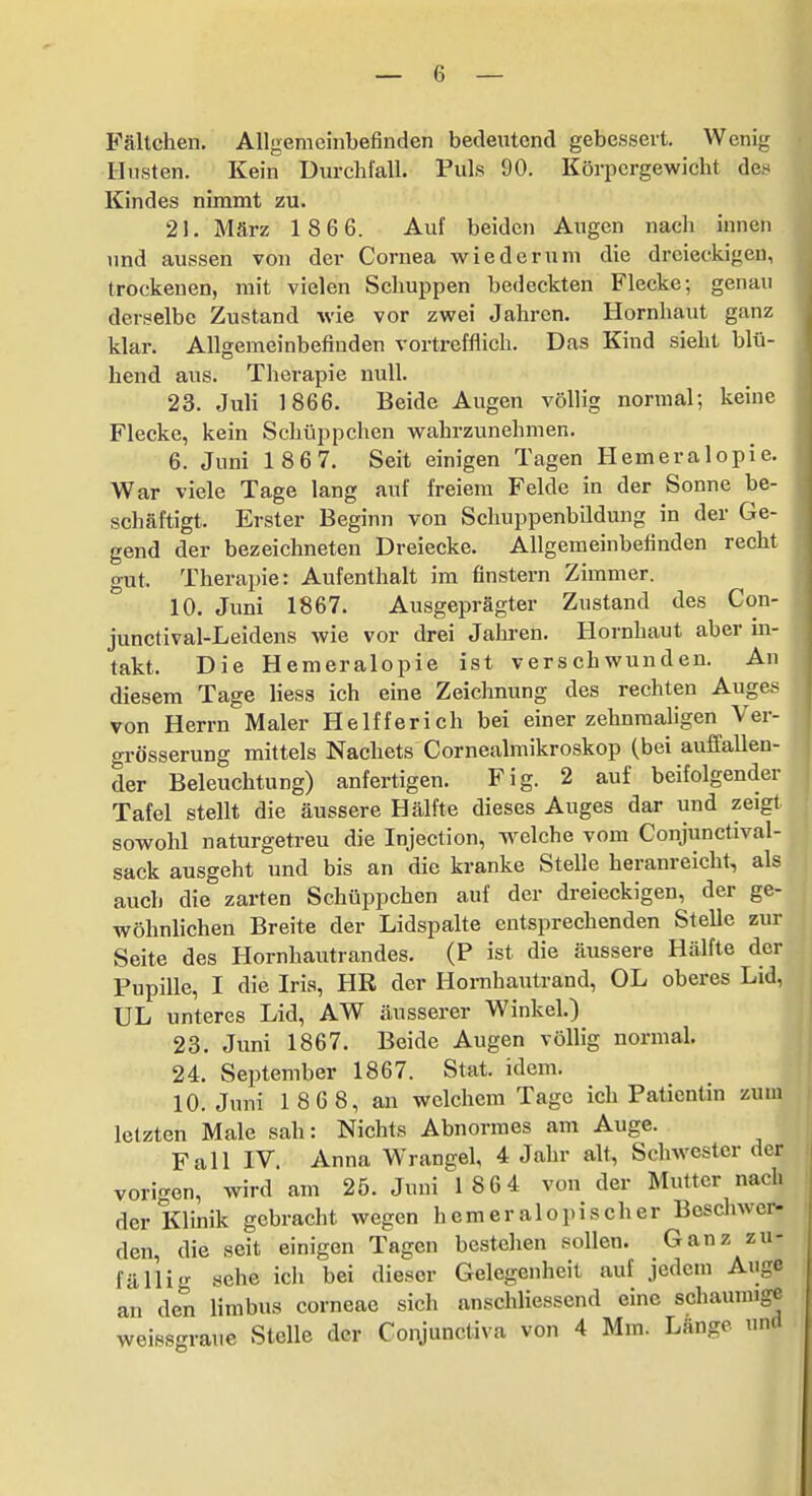 Fältchen. Allgemeinbefinden bedeutend gebessert. Wenig Husten. Kein Durchlall. Puls 90. Körpergewicht de,'^ Kindes nimmt zu. 21. März 1 86 6. Auf beiden Augen nach innen imd aussen von der Cornea wiederum die dreieckigen, trockenen, mit vielen Schuppen bedeckten Flecke-, genau derselbe Zustand wie vor zwei Jahren. Hornhaut ganz klar. Allgemeinbefinden vortrefflich. Das Kind sieht blü- hend aus. Therapie null. 23. Juli 1866. Beide Augen völlig normal; keine Flecke, kein Schüppchen wahrzunehmen. 6. Juni 1867. Seit einigen Tagen Hemeralopie. War viele Tage lang auf freiem Felde in der Sonne be- schäftigt. Erster Beginn von Schuppenbildung in der Ge- gend der bezeichneten Dreiecke. Allgemeinbefinden recht gut. Therapie: Aufenthalt im flüstern Zimmer. 10. Juni 1867. Ausgeprägter Zustand des Con- junctival-Leidens wie vor drei Jahren. Hornhaut aber in- takt. Die Hemeralopie ist verschwunden. An diesem Tage Hess ich eine Zeichnung des rechten Auges von Herrn Maler Helfferich bei einer zehnraahgen Ver- grösserung mittels Nachets Cornealmikroskop (bei auffallen- der Beleuchtung) anfertigen. Fig. 2 auf beifolgender Tafel stellt die äussere Hälfte dieses Auges dar und zeigt sowohl naturgetreu die Injection, w^elche vom Conjunctival- sack ausgeht und bis an die kranke Stelle heranreicht, als auch die zarten Schüppchen auf der dreieckigen, der ge- wöhnlichen Breite der Lidspalte entsprechenden Stelle zur Seite des Hornhautrandes. (P ist die äussere Hälfte dei^ Pupille, I die Iris, HR der Homhautrand, OL oberes Lid UL unteres Lid, AW äusserer Winkel.) 23. Juni 1867. Beide Augen völlig normal. 24. September 1867. Stat. idem. 10. Juni 1 86 8, an welchem Tage ich Patientin zui letzten Male sah: Nichts Abnormes am Auge. Fall IV. Anna Wrangel, 4 Jahr alt, Schwester de vorigen, wird am 25. Juni 1 86 4 von der Mutter nacL der Klinik gebracht wegen hemeralopischer Beschwer- den, die seit einigen Tagen bestehen sollen. Ganz zu- fällig sehe ich bei dieser Gelegenheit auf jedem Auge an den limbus corneae sich anschliessend eine schaumig«